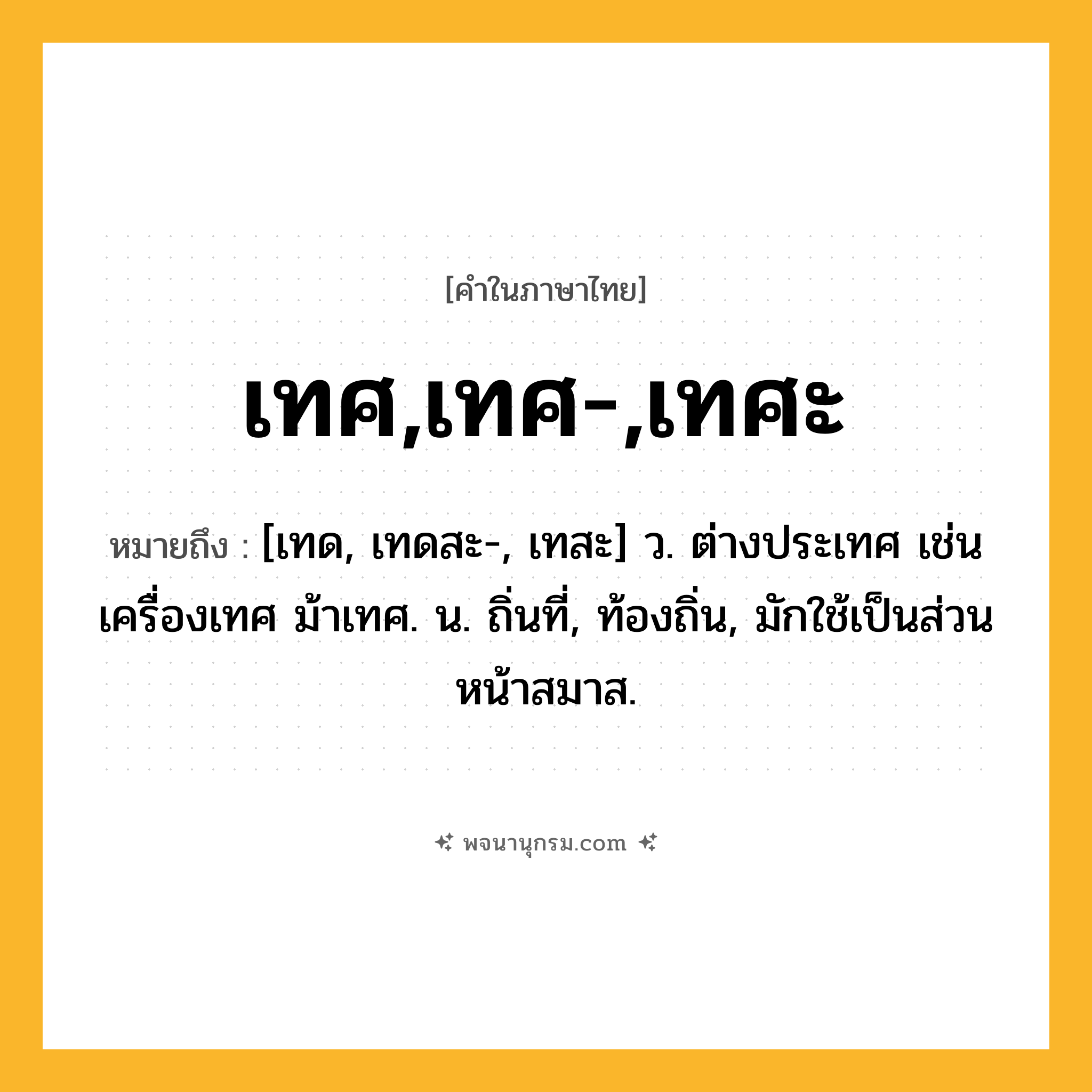 เทศ,เทศ-,เทศะ ความหมาย หมายถึงอะไร?, คำในภาษาไทย เทศ,เทศ-,เทศะ หมายถึง [เทด, เทดสะ-, เทสะ] ว. ต่างประเทศ เช่น เครื่องเทศ ม้าเทศ. น. ถิ่นที่, ท้องถิ่น, มักใช้เป็นส่วนหน้าสมาส.