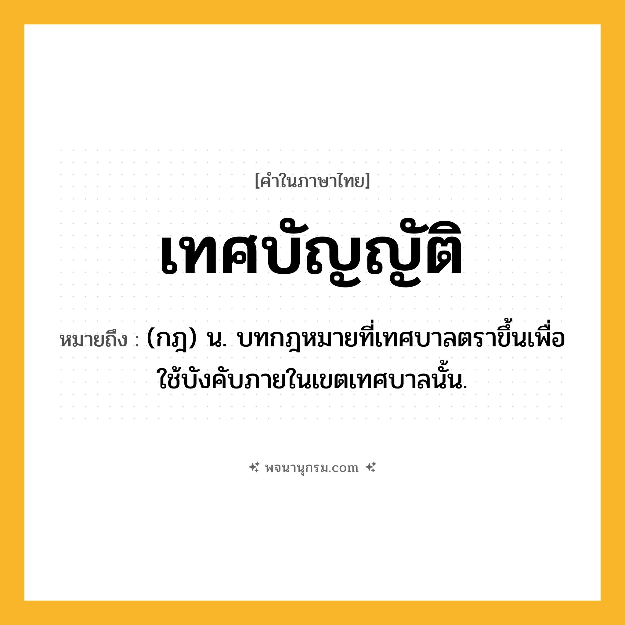 เทศบัญญัติ ความหมาย หมายถึงอะไร?, คำในภาษาไทย เทศบัญญัติ หมายถึง (กฎ) น. บทกฎหมายที่เทศบาลตราขึ้นเพื่อใช้บังคับภายในเขตเทศบาลนั้น.