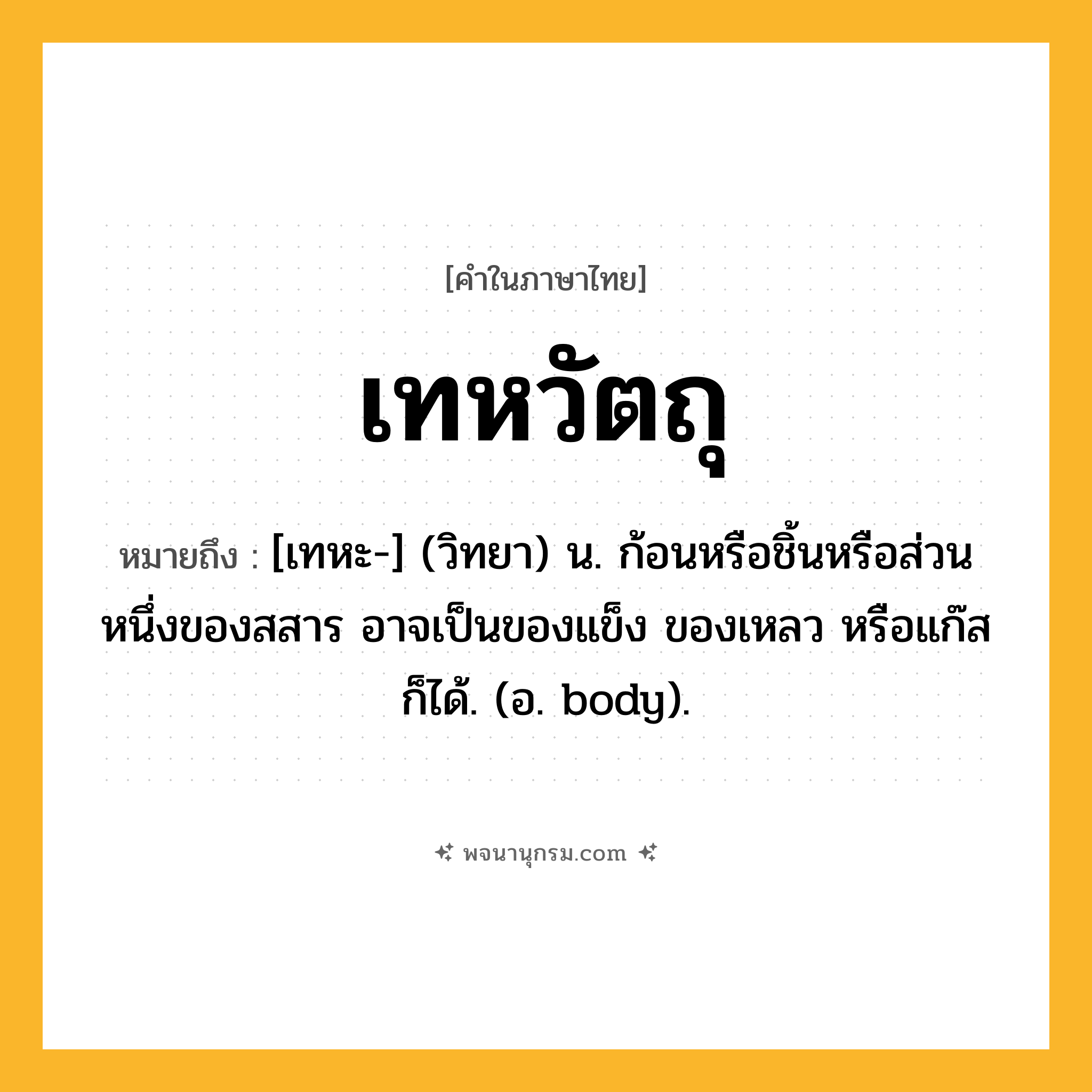 เทหวัตถุ ความหมาย หมายถึงอะไร?, คำในภาษาไทย เทหวัตถุ หมายถึง [เทหะ-] (วิทยา) น. ก้อนหรือชิ้นหรือส่วนหนึ่งของสสาร อาจเป็นของแข็ง ของเหลว หรือแก๊ส ก็ได้. (อ. body).