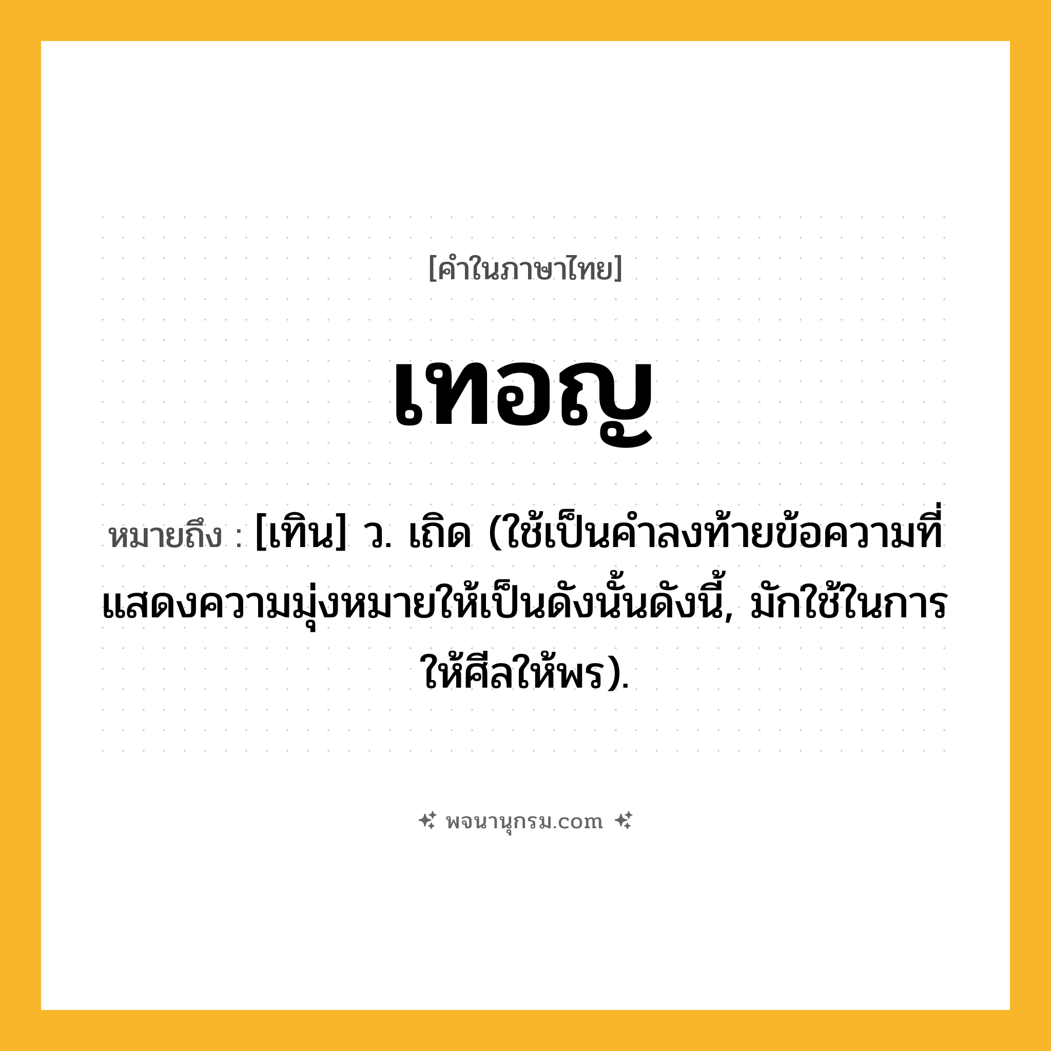 เทอญ ความหมาย หมายถึงอะไร?, คำในภาษาไทย เทอญ หมายถึง [เทิน] ว. เถิด (ใช้เป็นคําลงท้ายข้อความที่แสดงความมุ่งหมายให้เป็นดังนั้นดังนี้, มักใช้ในการให้ศีลให้พร).