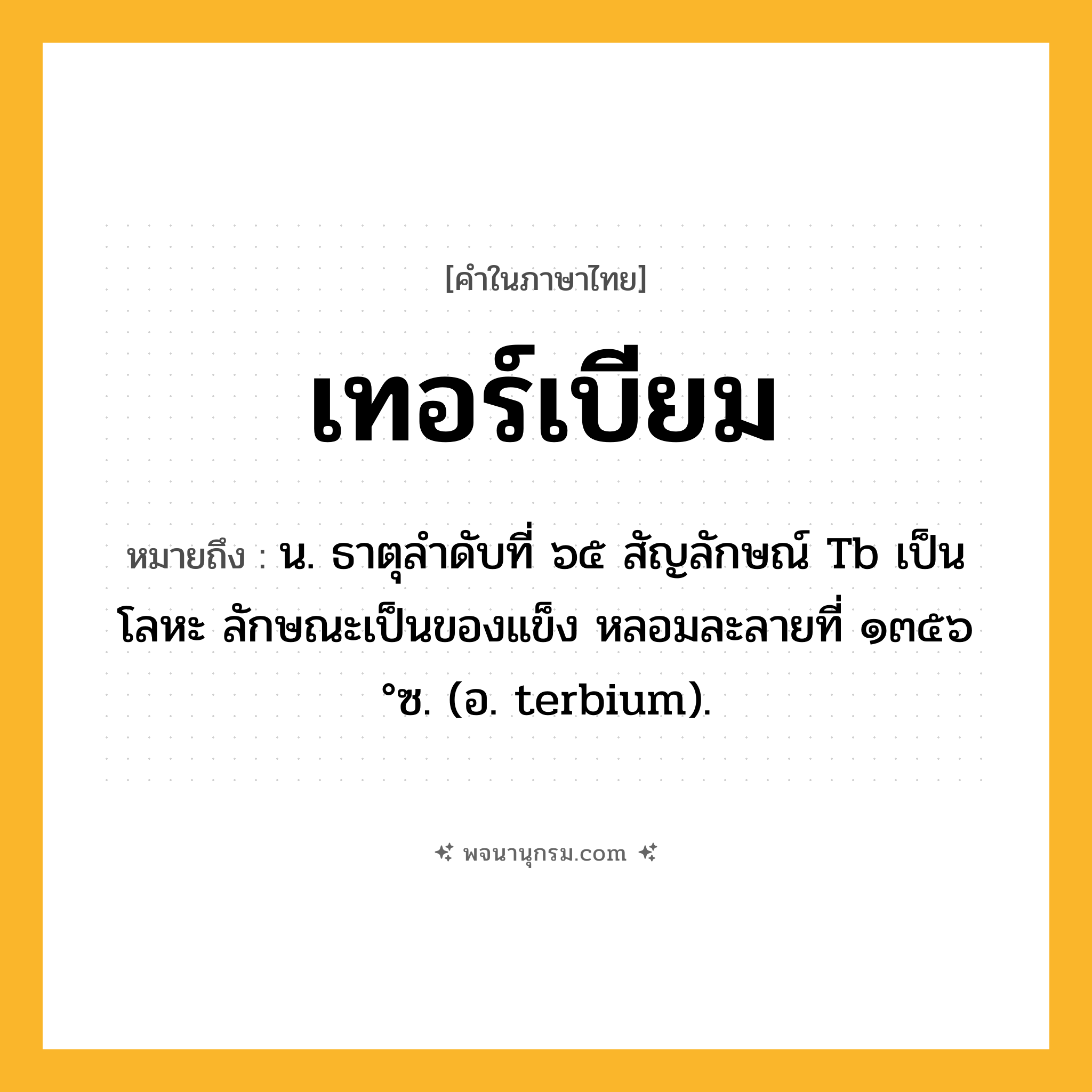 เทอร์เบียม ความหมาย หมายถึงอะไร?, คำในภาษาไทย เทอร์เบียม หมายถึง น. ธาตุลําดับที่ ๖๕ สัญลักษณ์ Tb เป็นโลหะ ลักษณะเป็นของแข็ง หลอมละลายที่ ๑๓๕๖ °ซ. (อ. terbium).