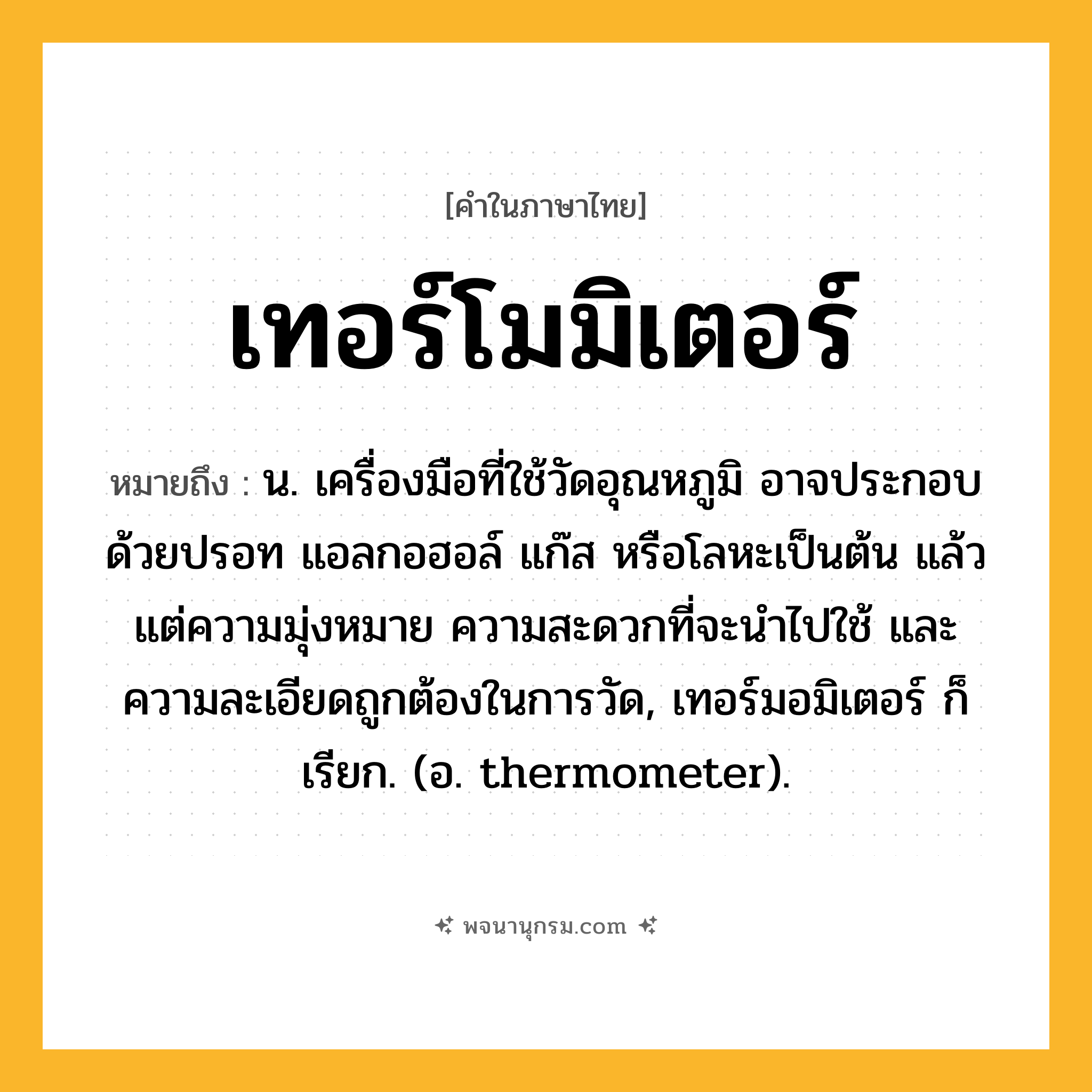 เทอร์โมมิเตอร์ ความหมาย หมายถึงอะไร?, คำในภาษาไทย เทอร์โมมิเตอร์ หมายถึง น. เครื่องมือที่ใช้วัดอุณหภูมิ อาจประกอบด้วยปรอท แอลกอฮอล์ แก๊ส หรือโลหะเป็นต้น แล้วแต่ความมุ่งหมาย ความสะดวกที่จะนําไปใช้ และความละเอียดถูกต้องในการวัด, เทอร์มอมิเตอร์ ก็เรียก. (อ. thermometer).