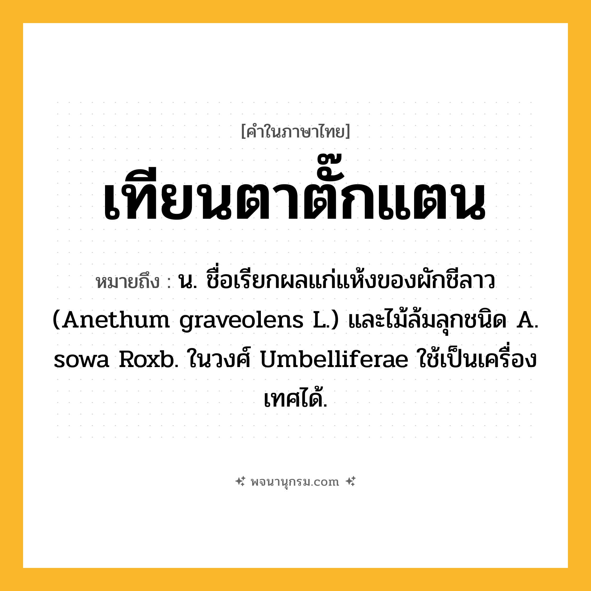 เทียนตาตั๊กแตน ความหมาย หมายถึงอะไร?, คำในภาษาไทย เทียนตาตั๊กแตน หมายถึง น. ชื่อเรียกผลแก่แห้งของผักชีลาว (Anethum graveolens L.) และไม้ล้มลุกชนิด A. sowa Roxb. ในวงศ์ Umbelliferae ใช้เป็นเครื่องเทศได้.