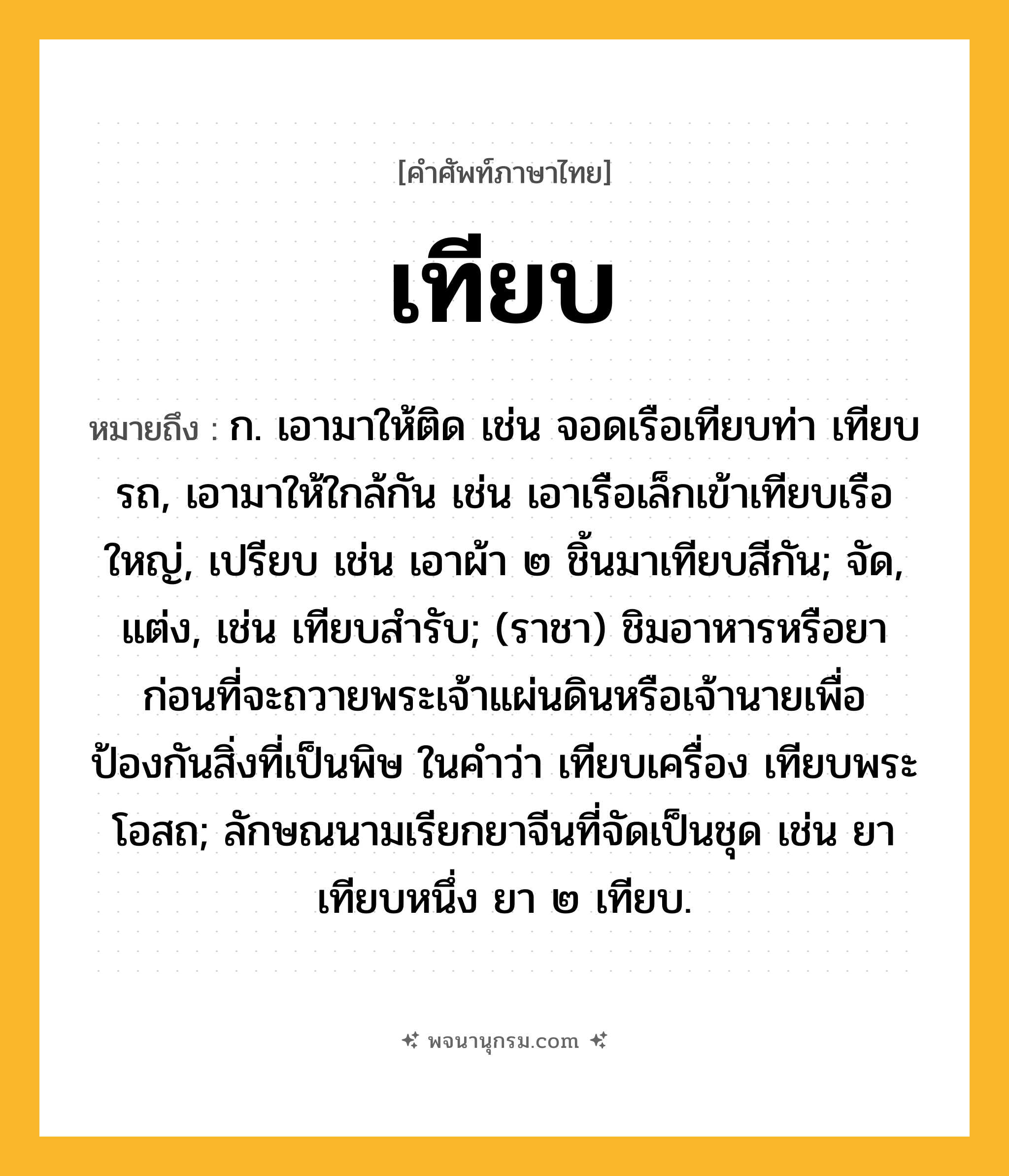 เทียบ ความหมาย หมายถึงอะไร?, คำในภาษาไทย เทียบ หมายถึง ก. เอามาให้ติด เช่น จอดเรือเทียบท่า เทียบรถ, เอามาให้ใกล้กัน เช่น เอาเรือเล็กเข้าเทียบเรือใหญ่, เปรียบ เช่น เอาผ้า ๒ ชิ้นมาเทียบสีกัน; จัด, แต่ง, เช่น เทียบสํารับ; (ราชา) ชิมอาหารหรือยาก่อนที่จะถวายพระเจ้าแผ่นดินหรือเจ้านายเพื่อป้องกันสิ่งที่เป็นพิษ ในคําว่า เทียบเครื่อง เทียบพระโอสถ; ลักษณนามเรียกยาจีนที่จัดเป็นชุด เช่น ยาเทียบหนึ่ง ยา ๒ เทียบ.