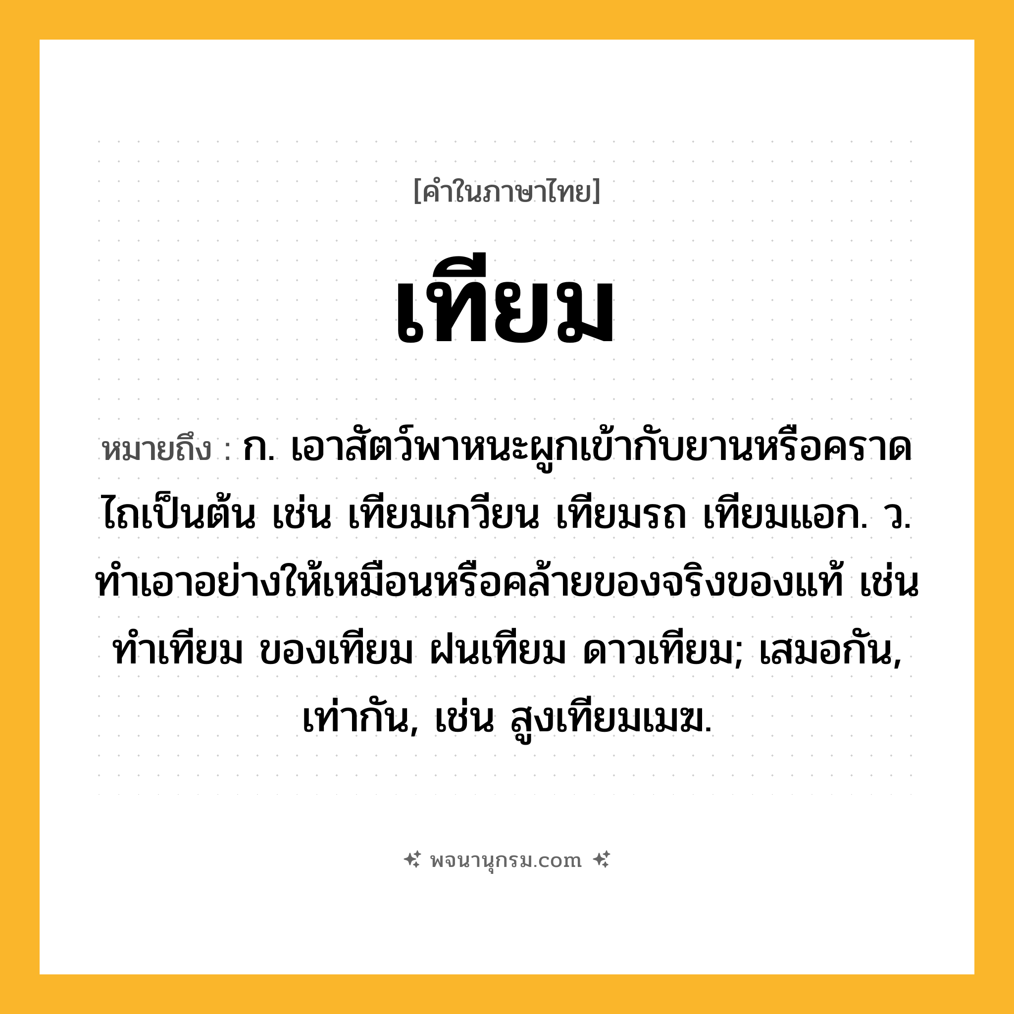 เทียม ความหมาย หมายถึงอะไร?, คำในภาษาไทย เทียม หมายถึง ก. เอาสัตว์พาหนะผูกเข้ากับยานหรือคราดไถเป็นต้น เช่น เทียมเกวียน เทียมรถ เทียมแอก. ว. ทําเอาอย่างให้เหมือนหรือคล้ายของจริงของแท้ เช่น ทําเทียม ของเทียม ฝนเทียม ดาวเทียม; เสมอกัน, เท่ากัน, เช่น สูงเทียมเมฆ.