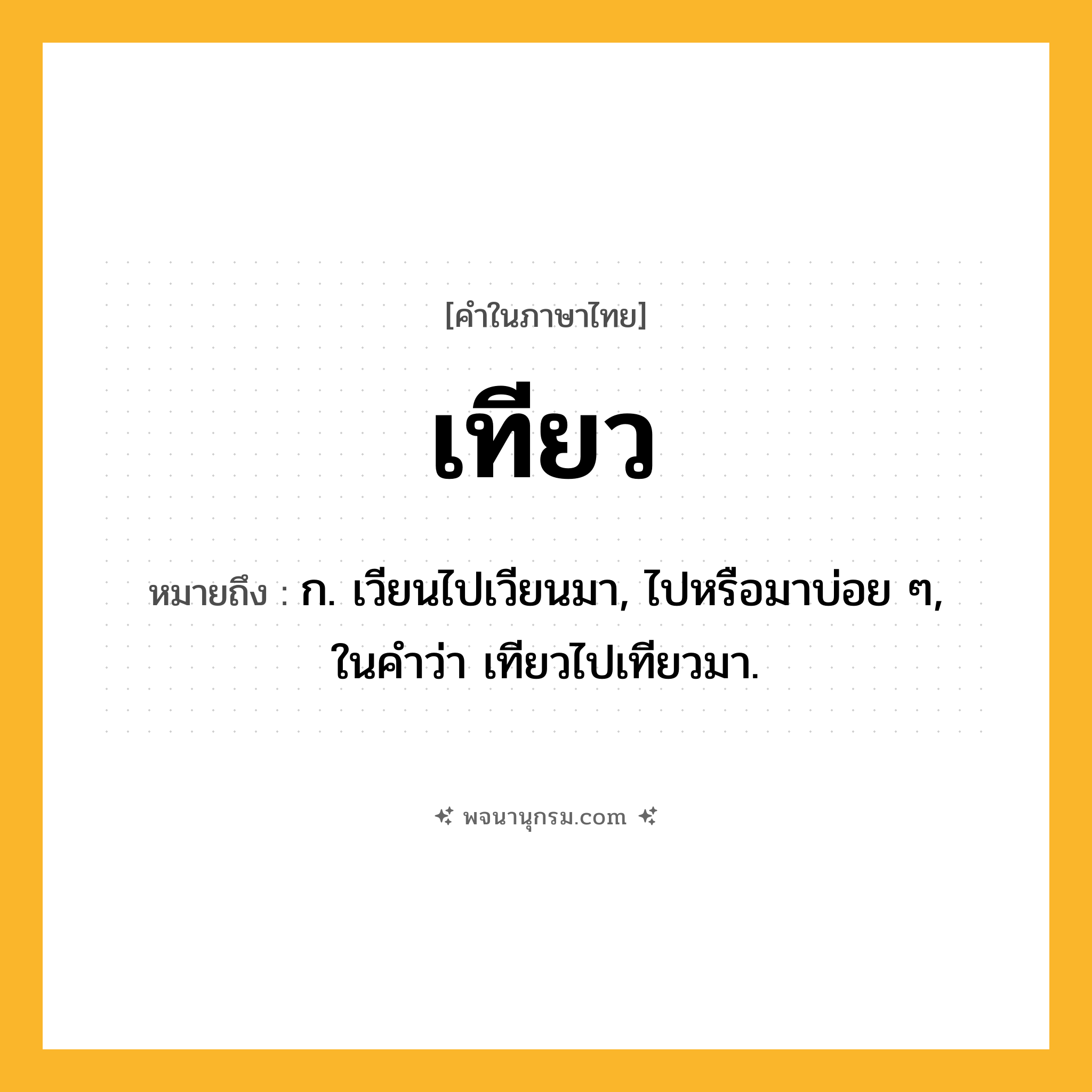 เทียว ความหมาย หมายถึงอะไร?, คำในภาษาไทย เทียว หมายถึง ก. เวียนไปเวียนมา, ไปหรือมาบ่อย ๆ, ในคําว่า เทียวไปเทียวมา.