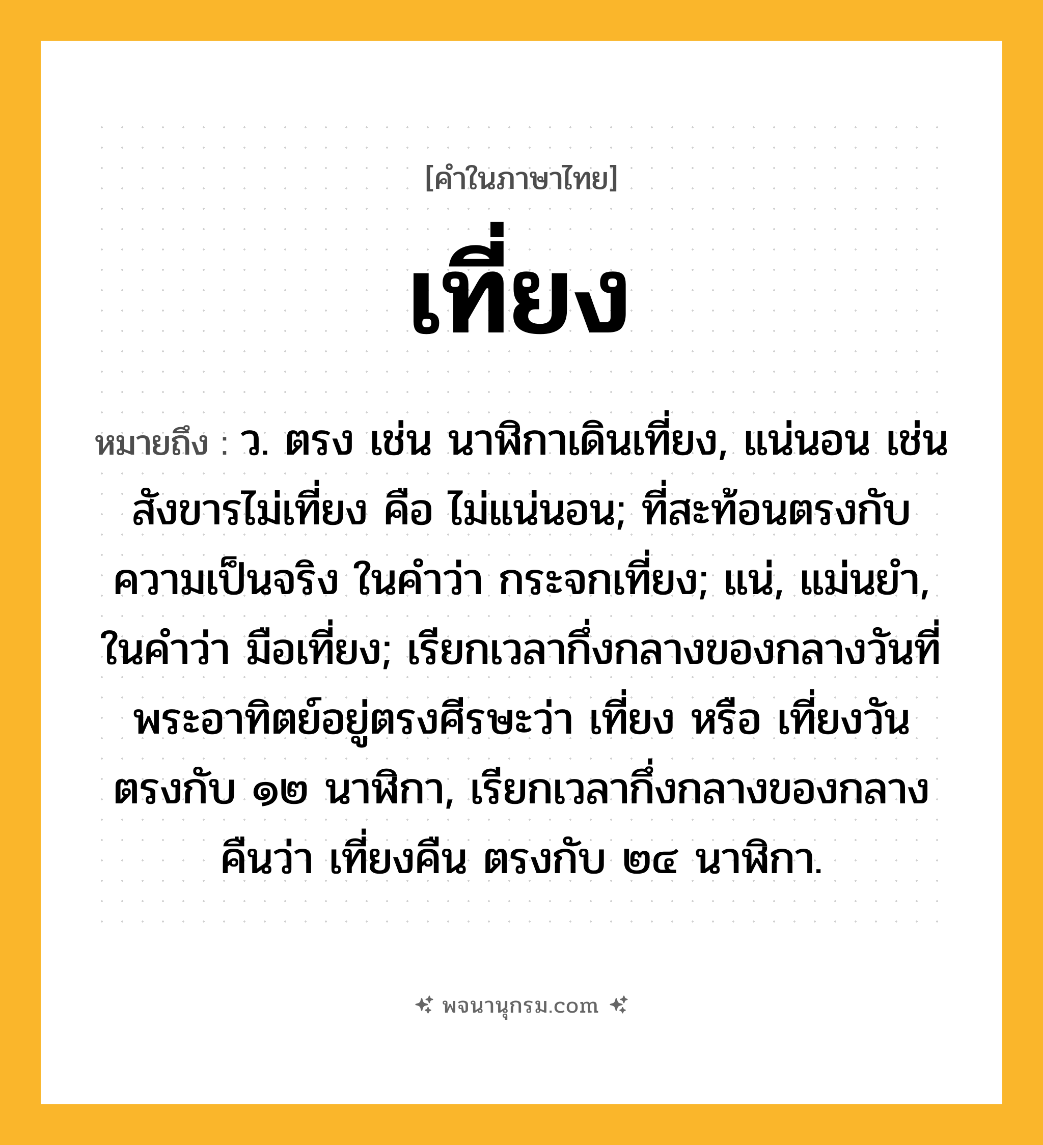 เที่ยง ความหมาย หมายถึงอะไร?, คำในภาษาไทย เที่ยง หมายถึง ว. ตรง เช่น นาฬิกาเดินเที่ยง, แน่นอน เช่น สังขารไม่เที่ยง คือ ไม่แน่นอน; ที่สะท้อนตรงกับความเป็นจริง ในคําว่า กระจกเที่ยง; แน่, แม่นยํา, ในคําว่า มือเที่ยง; เรียกเวลากึ่งกลางของกลางวันที่พระอาทิตย์อยู่ตรงศีรษะว่า เที่ยง หรือ เที่ยงวัน ตรงกับ ๑๒ นาฬิกา, เรียกเวลากึ่งกลางของกลางคืนว่า เที่ยงคืน ตรงกับ ๒๔ นาฬิกา.