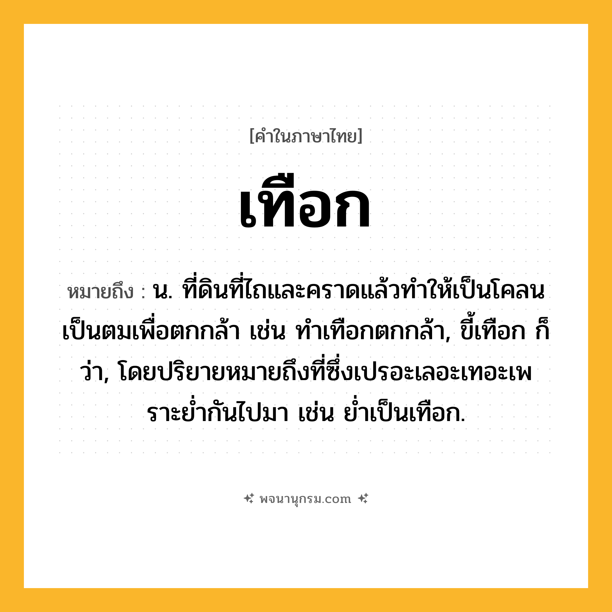 เทือก ความหมาย หมายถึงอะไร?, คำในภาษาไทย เทือก หมายถึง น. ที่ดินที่ไถและคราดแล้วทําให้เป็นโคลนเป็นตมเพื่อตกกล้า เช่น ทําเทือกตกกล้า, ขี้เทือก ก็ว่า, โดยปริยายหมายถึงที่ซึ่งเปรอะเลอะเทอะเพราะยํ่ากันไปมา เช่น ยํ่าเป็นเทือก.