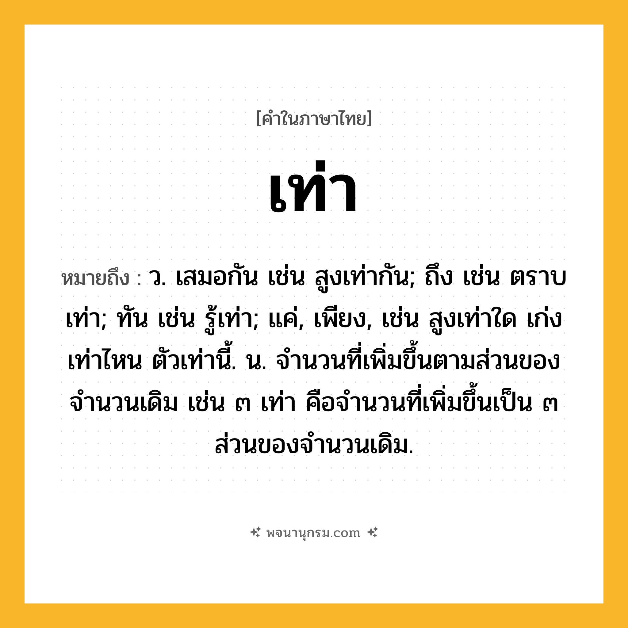 เท่า ความหมาย หมายถึงอะไร?, คำในภาษาไทย เท่า หมายถึง ว. เสมอกัน เช่น สูงเท่ากัน; ถึง เช่น ตราบเท่า; ทัน เช่น รู้เท่า; แค่, เพียง, เช่น สูงเท่าใด เก่งเท่าไหน ตัวเท่านี้. น. จํานวนที่เพิ่มขึ้นตามส่วนของจํานวนเดิม เช่น ๓ เท่า คือจํานวนที่เพิ่มขึ้นเป็น ๓ ส่วนของจํานวนเดิม.