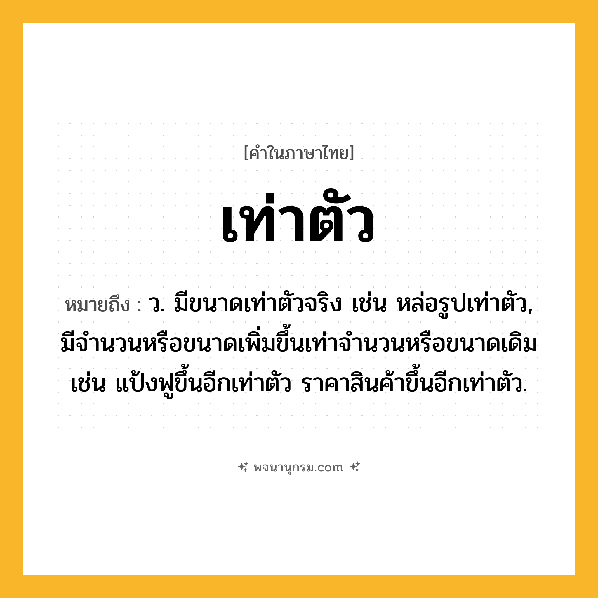 เท่าตัว ความหมาย หมายถึงอะไร?, คำในภาษาไทย เท่าตัว หมายถึง ว. มีขนาดเท่าตัวจริง เช่น หล่อรูปเท่าตัว, มีจํานวนหรือขนาดเพิ่มขึ้นเท่าจํานวนหรือขนาดเดิม เช่น แป้งฟูขึ้นอีกเท่าตัว ราคาสินค้าขึ้นอีกเท่าตัว.