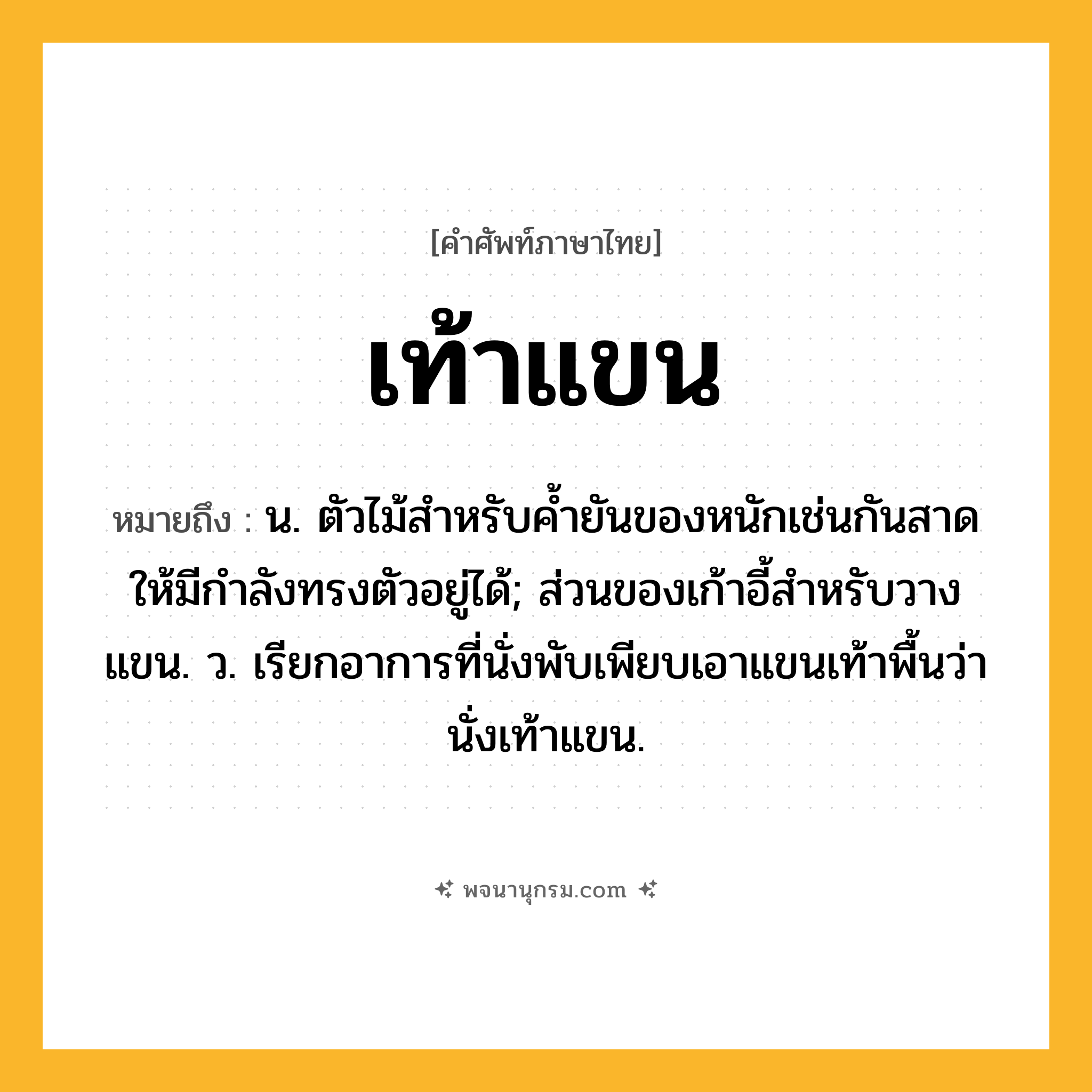 เท้าแขน ความหมาย หมายถึงอะไร?, คำในภาษาไทย เท้าแขน หมายถึง น. ตัวไม้สําหรับคํ้ายันของหนักเช่นกันสาดให้มีกําลังทรงตัวอยู่ได้; ส่วนของเก้าอี้สําหรับวางแขน. ว. เรียกอาการที่นั่งพับเพียบเอาแขนเท้าพื้นว่า นั่งเท้าแขน.