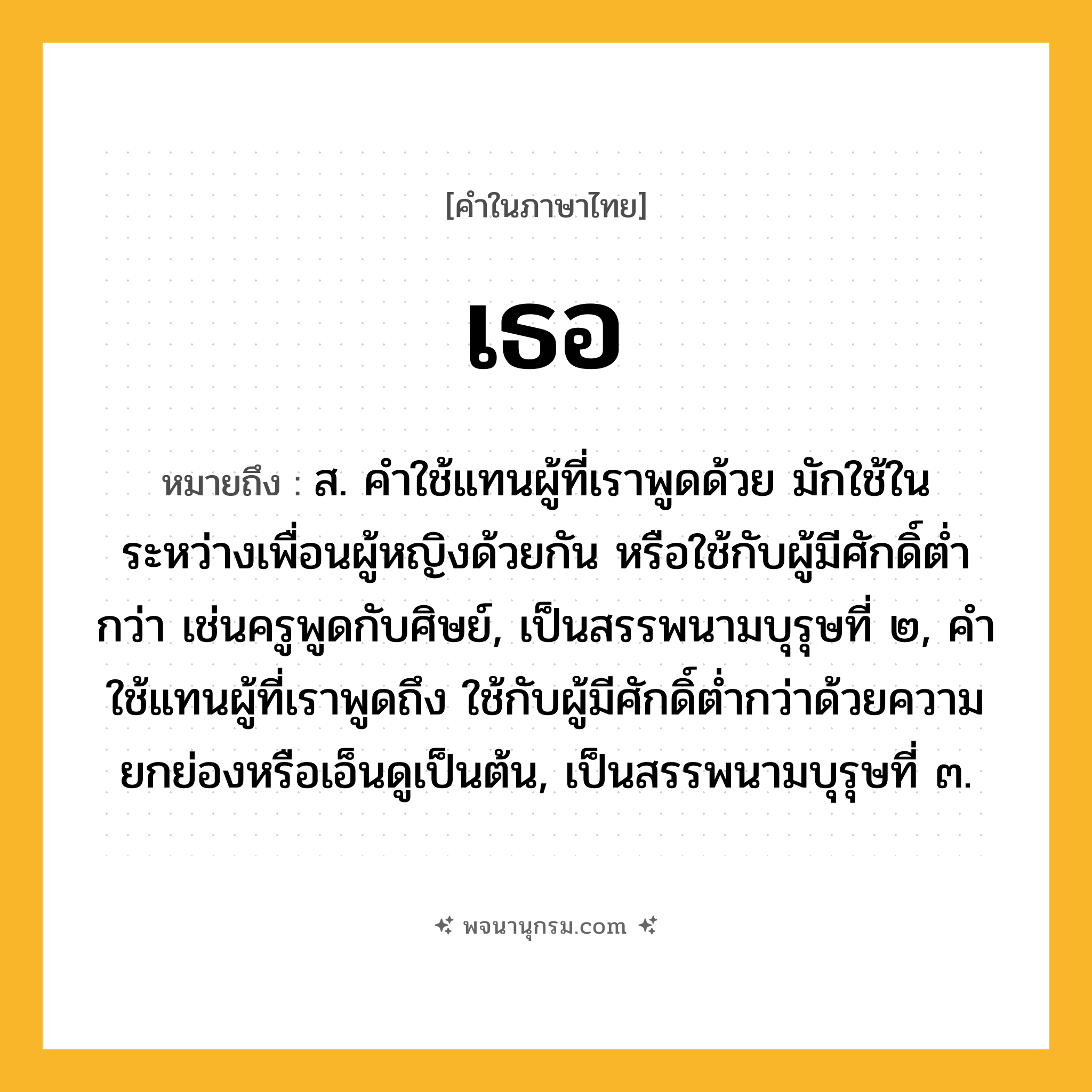 เธอ ความหมาย หมายถึงอะไร?, คำในภาษาไทย เธอ หมายถึง ส. คําใช้แทนผู้ที่เราพูดด้วย มักใช้ในระหว่างเพื่อนผู้หญิงด้วยกัน หรือใช้กับผู้มีศักดิ์ตํ่ากว่า เช่นครูพูดกับศิษย์, เป็นสรรพนามบุรุษที่ ๒, คําใช้แทนผู้ที่เราพูดถึง ใช้กับผู้มีศักดิ์ตํ่ากว่าด้วยความยกย่องหรือเอ็นดูเป็นต้น, เป็นสรรพนามบุรุษที่ ๓.