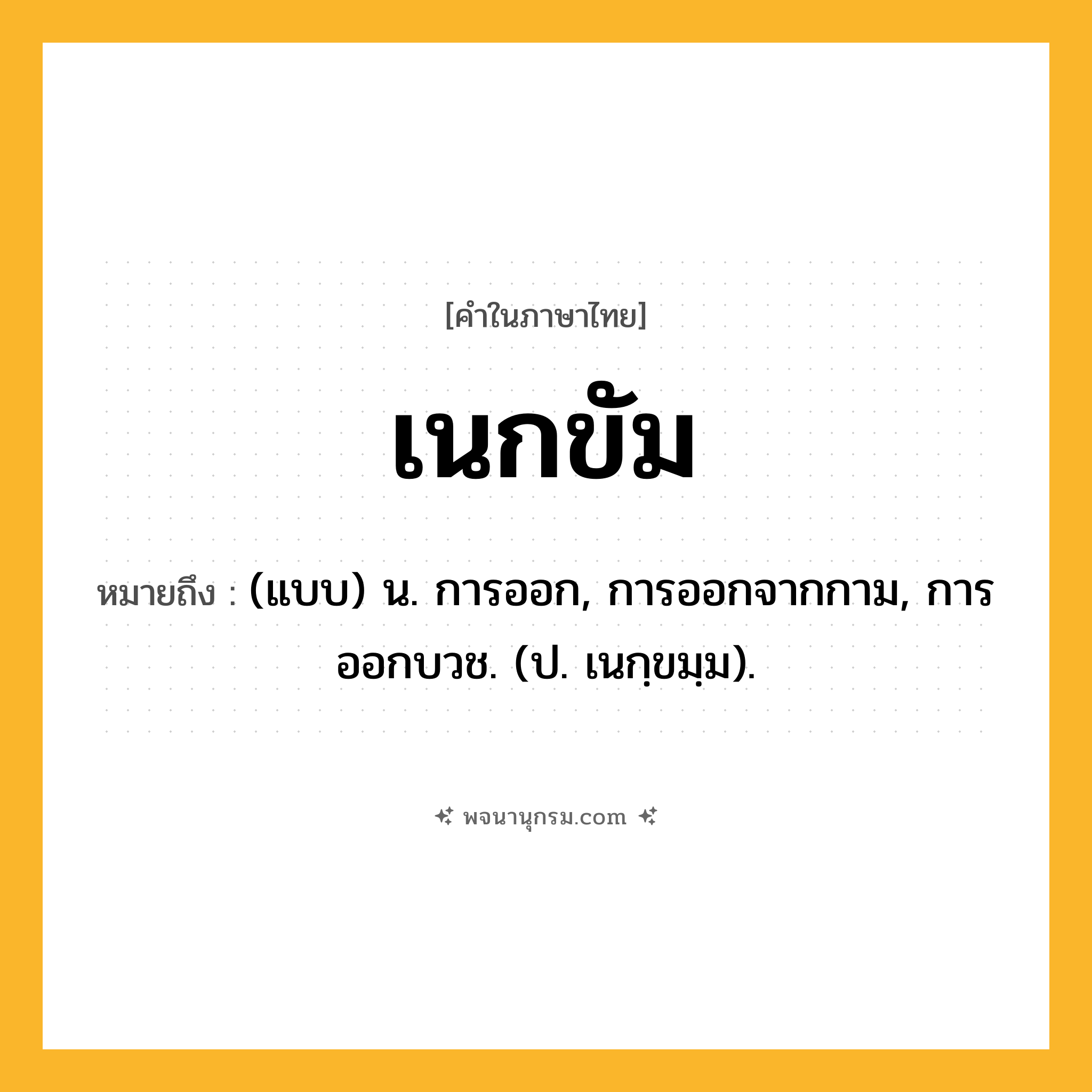 เนกขัม ความหมาย หมายถึงอะไร?, คำในภาษาไทย เนกขัม หมายถึง (แบบ) น. การออก, การออกจากกาม, การออกบวช. (ป. เนกฺขมฺม).