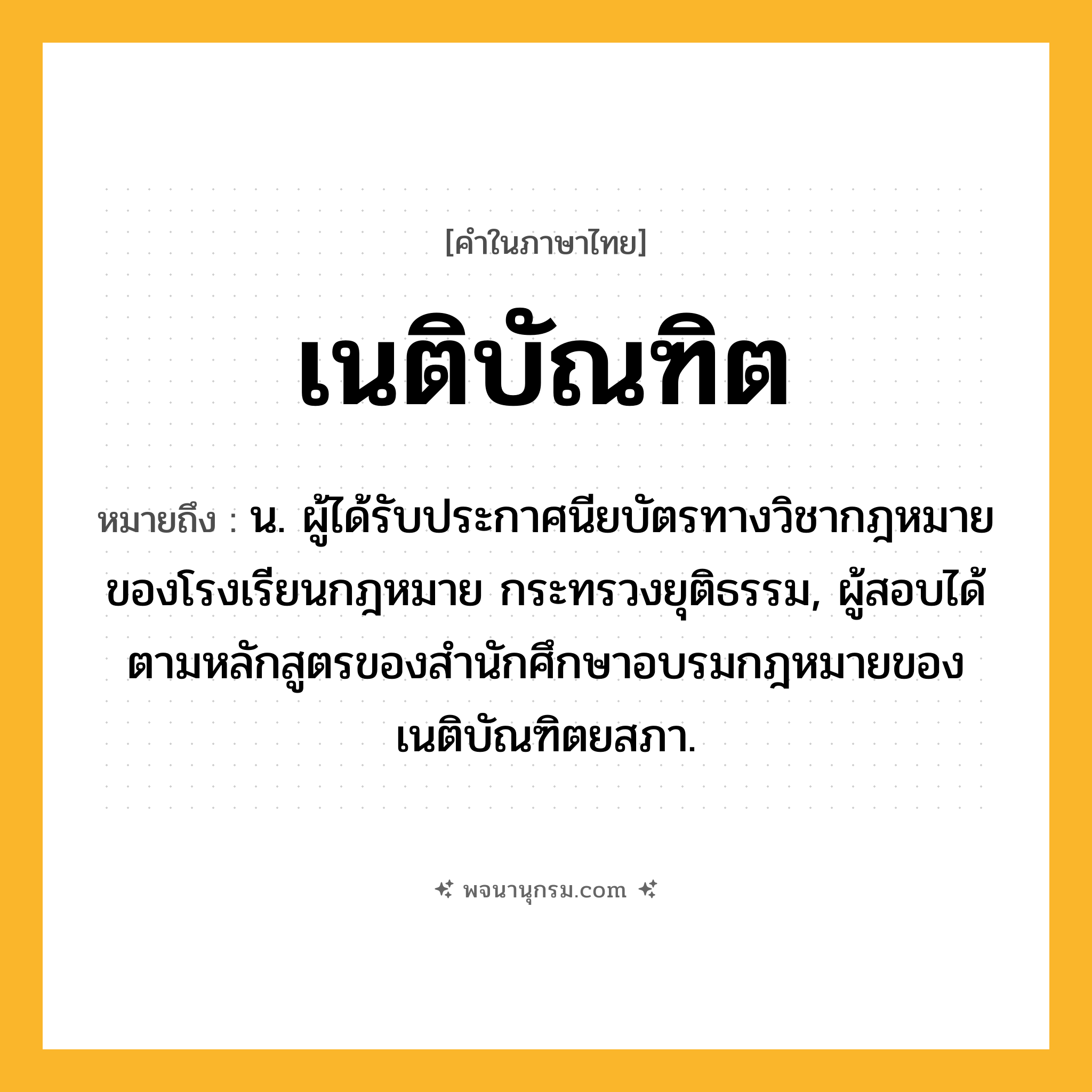 เนติบัณฑิต ความหมาย หมายถึงอะไร?, คำในภาษาไทย เนติบัณฑิต หมายถึง น. ผู้ได้รับประกาศนียบัตรทางวิชากฎหมายของโรงเรียนกฎหมาย กระทรวงยุติธรรม, ผู้สอบได้ตามหลักสูตรของสํานักศึกษาอบรมกฎหมายของเนติบัณฑิตยสภา.