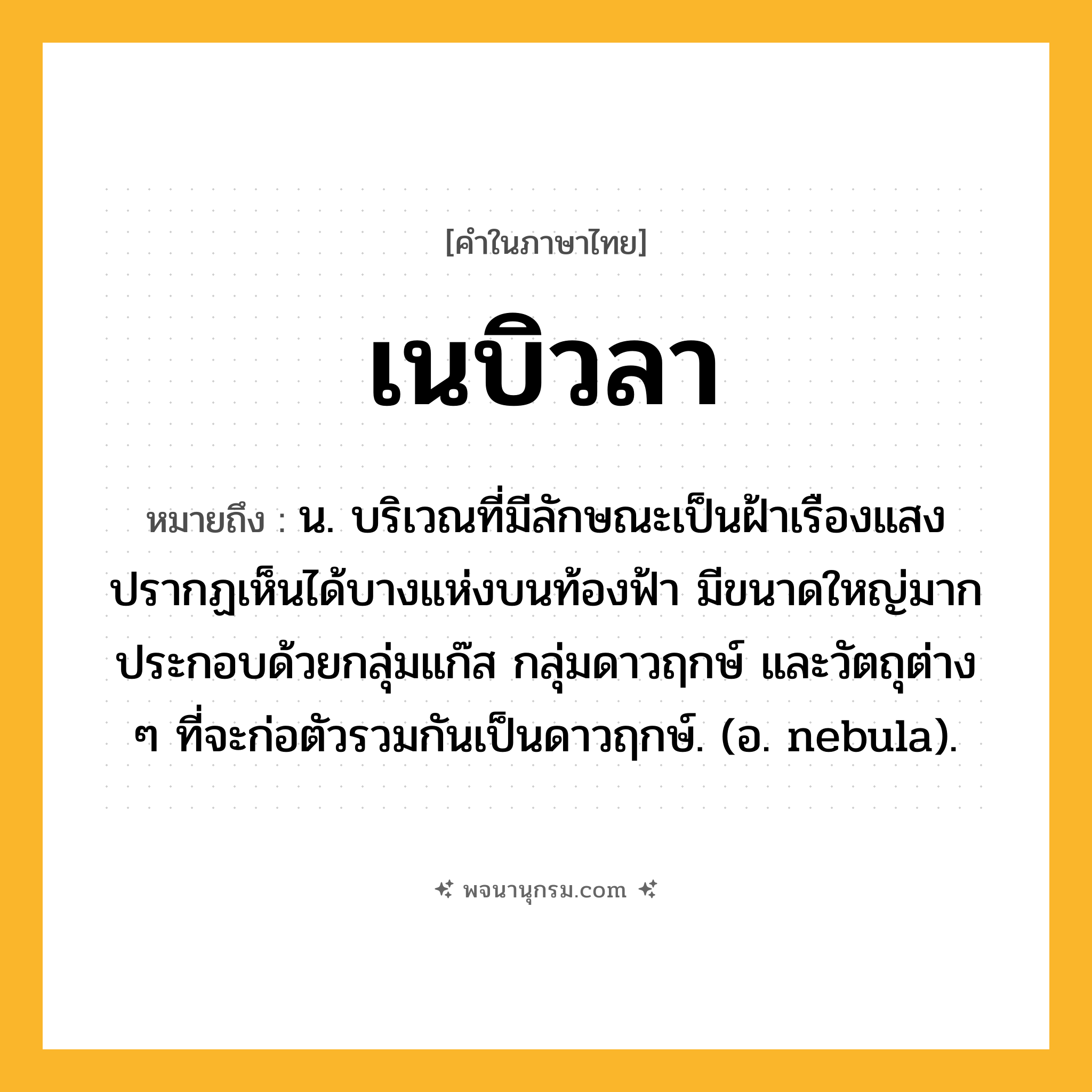 เนบิวลา ความหมาย หมายถึงอะไร?, คำในภาษาไทย เนบิวลา หมายถึง น. บริเวณที่มีลักษณะเป็นฝ้าเรืองแสง ปรากฏเห็นได้บางแห่งบนท้องฟ้า มีขนาดใหญ่มาก ประกอบด้วยกลุ่มแก๊ส กลุ่มดาวฤกษ์ และวัตถุต่าง ๆ ที่จะก่อตัวรวมกันเป็นดาวฤกษ์. (อ. nebula).