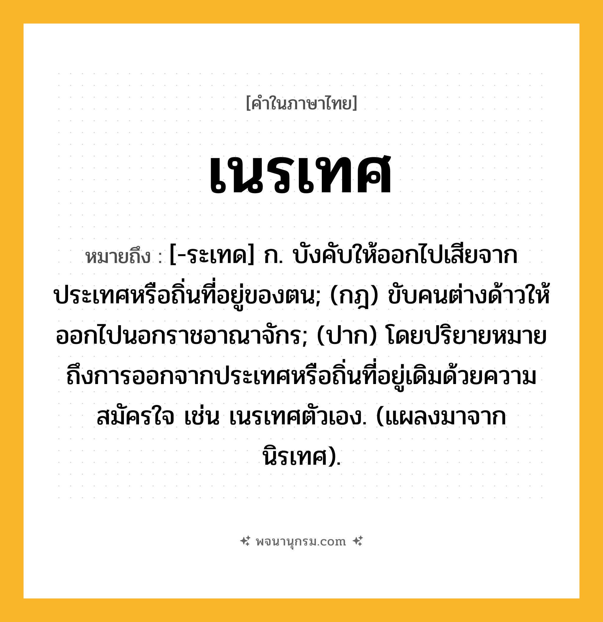 เนรเทศ ความหมาย หมายถึงอะไร?, คำในภาษาไทย เนรเทศ หมายถึง [-ระเทด] ก. บังคับให้ออกไปเสียจากประเทศหรือถิ่นที่อยู่ของตน; (กฎ) ขับคนต่างด้าวให้ออกไปนอกราชอาณาจักร; (ปาก) โดยปริยายหมายถึงการออกจากประเทศหรือถิ่นที่อยู่เดิมด้วยความสมัครใจ เช่น เนรเทศตัวเอง. (แผลงมาจาก นิรเทศ).