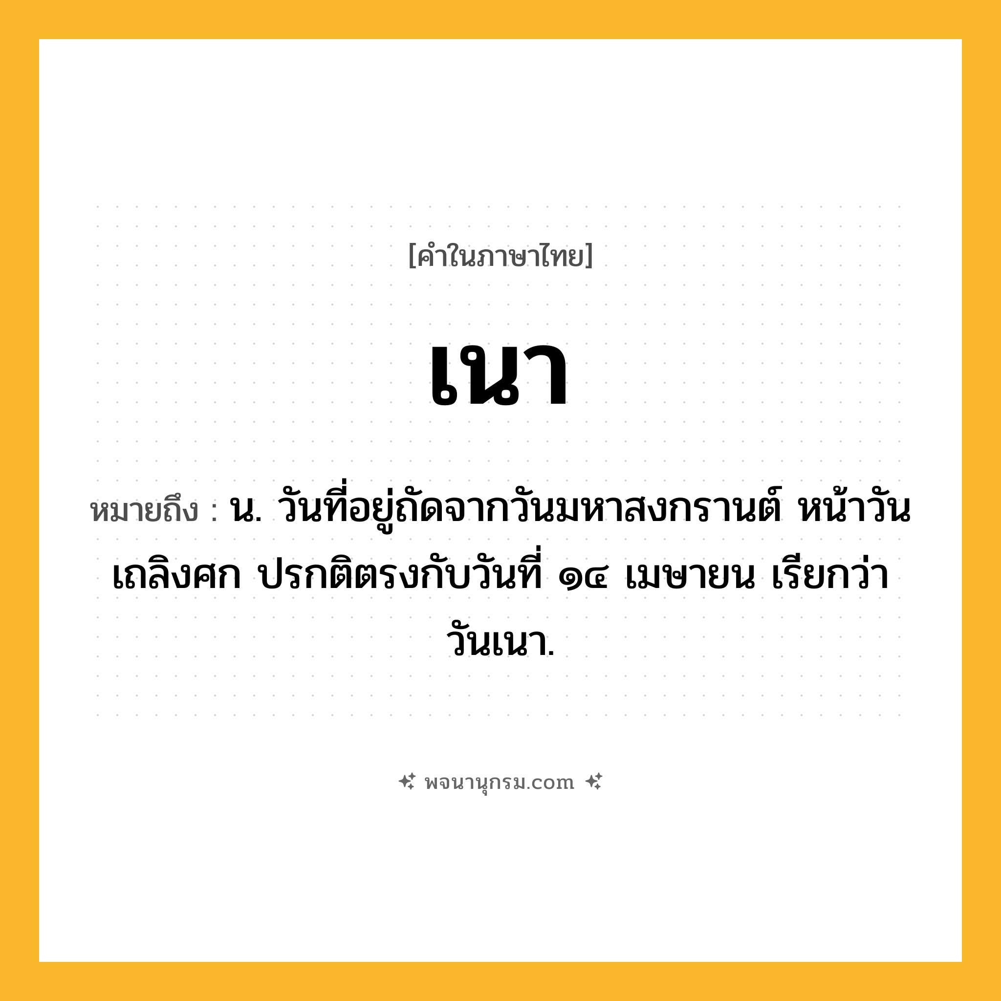 เนา ความหมาย หมายถึงอะไร?, คำในภาษาไทย เนา หมายถึง น. วันที่อยู่ถัดจากวันมหาสงกรานต์ หน้าวันเถลิงศก ปรกติตรงกับวันที่ ๑๔ เมษายน เรียกว่า วันเนา.