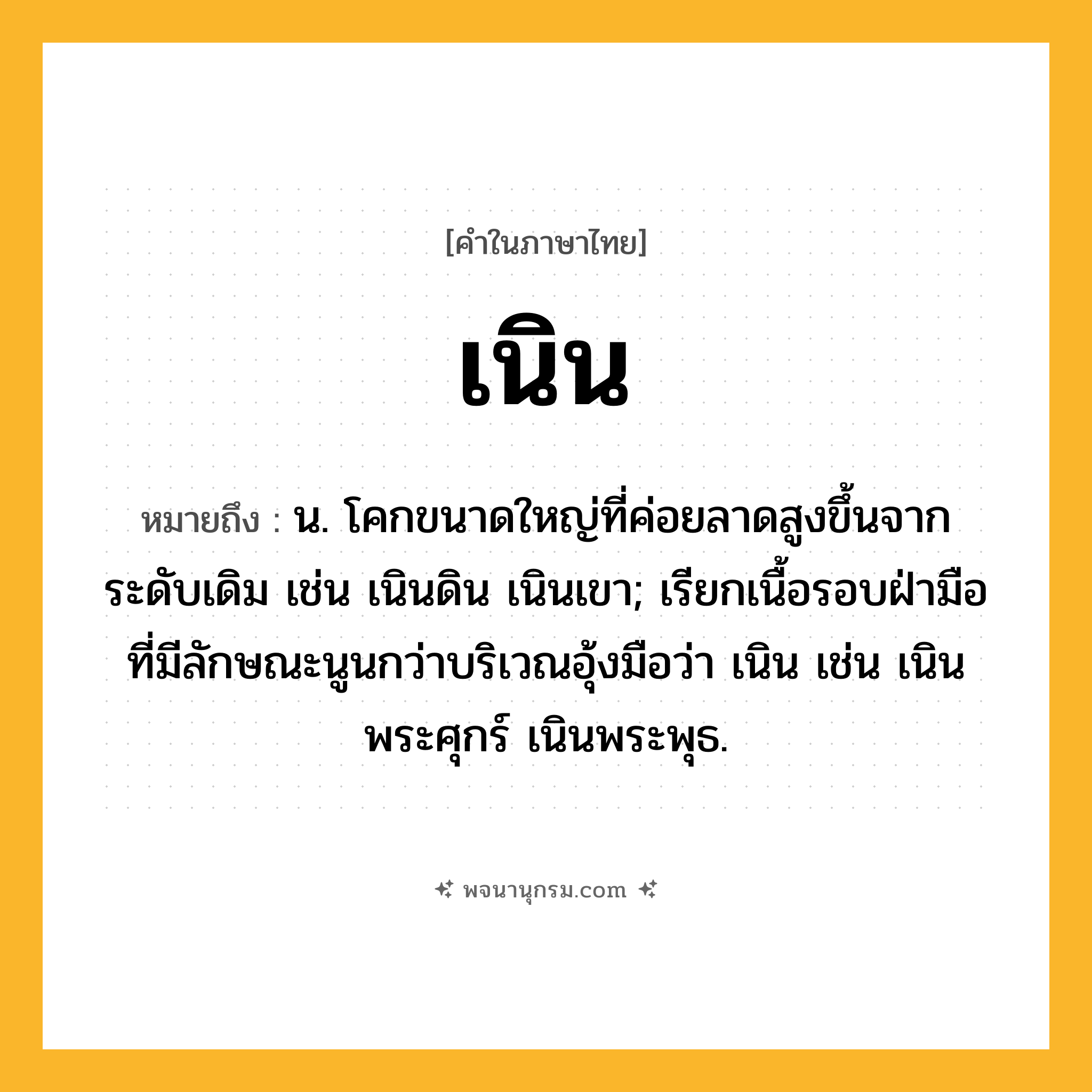 เนิน ความหมาย หมายถึงอะไร?, คำในภาษาไทย เนิน หมายถึง น. โคกขนาดใหญ่ที่ค่อยลาดสูงขึ้นจากระดับเดิม เช่น เนินดิน เนินเขา; เรียกเนื้อรอบฝ่ามือที่มีลักษณะนูนกว่าบริเวณอุ้งมือว่า เนิน เช่น เนินพระศุกร์ เนินพระพุธ.