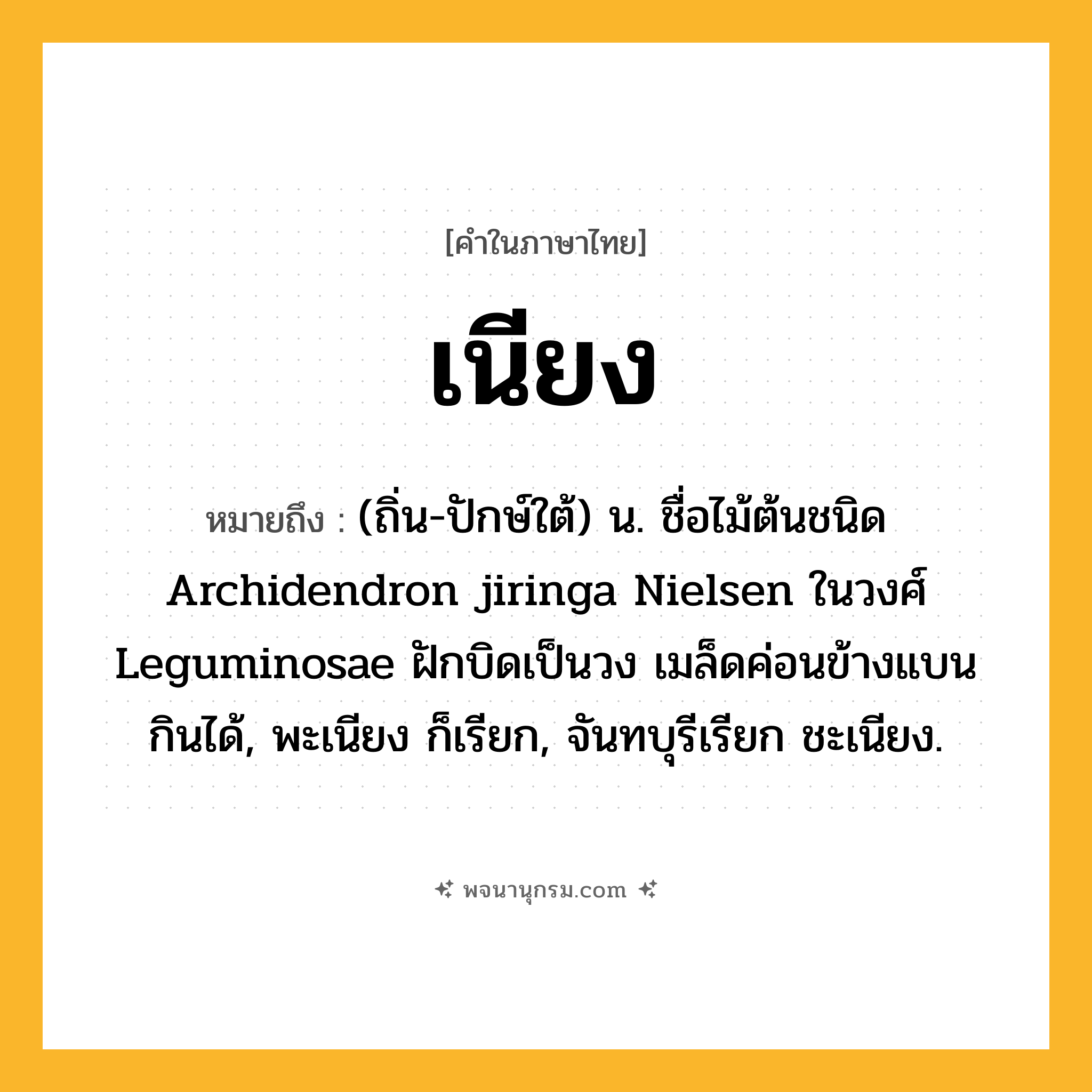 เนียง ความหมาย หมายถึงอะไร?, คำในภาษาไทย เนียง หมายถึง (ถิ่น-ปักษ์ใต้) น. ชื่อไม้ต้นชนิด Archidendron jiringa Nielsen ในวงศ์ Leguminosae ฝักบิดเป็นวง เมล็ดค่อนข้างแบน กินได้, พะเนียง ก็เรียก, จันทบุรีเรียก ชะเนียง.