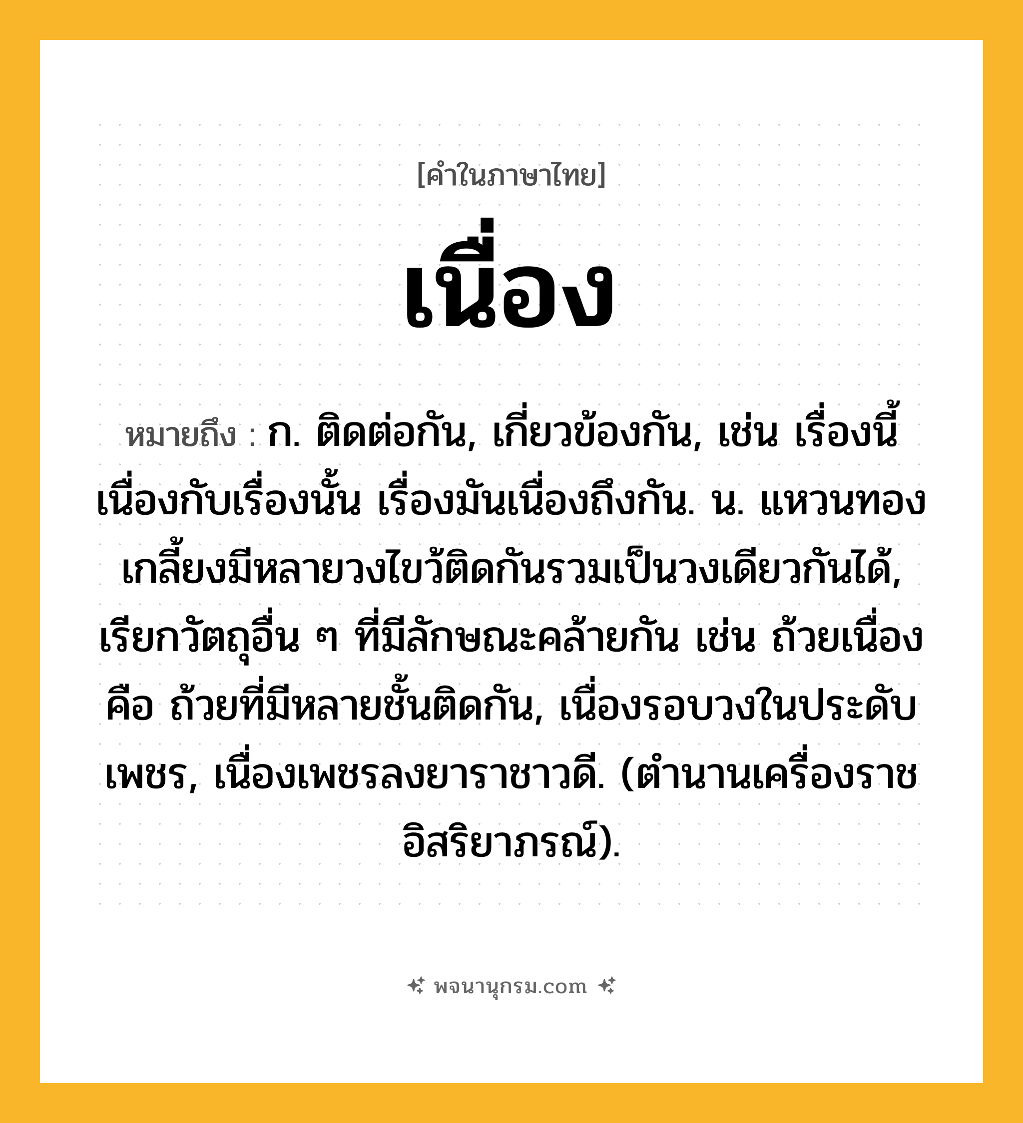 เนื่อง ความหมาย หมายถึงอะไร?, คำในภาษาไทย เนื่อง หมายถึง ก. ติดต่อกัน, เกี่ยวข้องกัน, เช่น เรื่องนี้เนื่องกับเรื่องนั้น เรื่องมันเนื่องถึงกัน. น. แหวนทองเกลี้ยงมีหลายวงไขว้ติดกันรวมเป็นวงเดียวกันได้, เรียกวัตถุอื่น ๆ ที่มีลักษณะคล้ายกัน เช่น ถ้วยเนื่อง คือ ถ้วยที่มีหลายชั้นติดกัน, เนื่องรอบวงในประดับเพชร, เนื่องเพชรลงยาราชาวดี. (ตํานานเครื่องราชอิสริยาภรณ์).