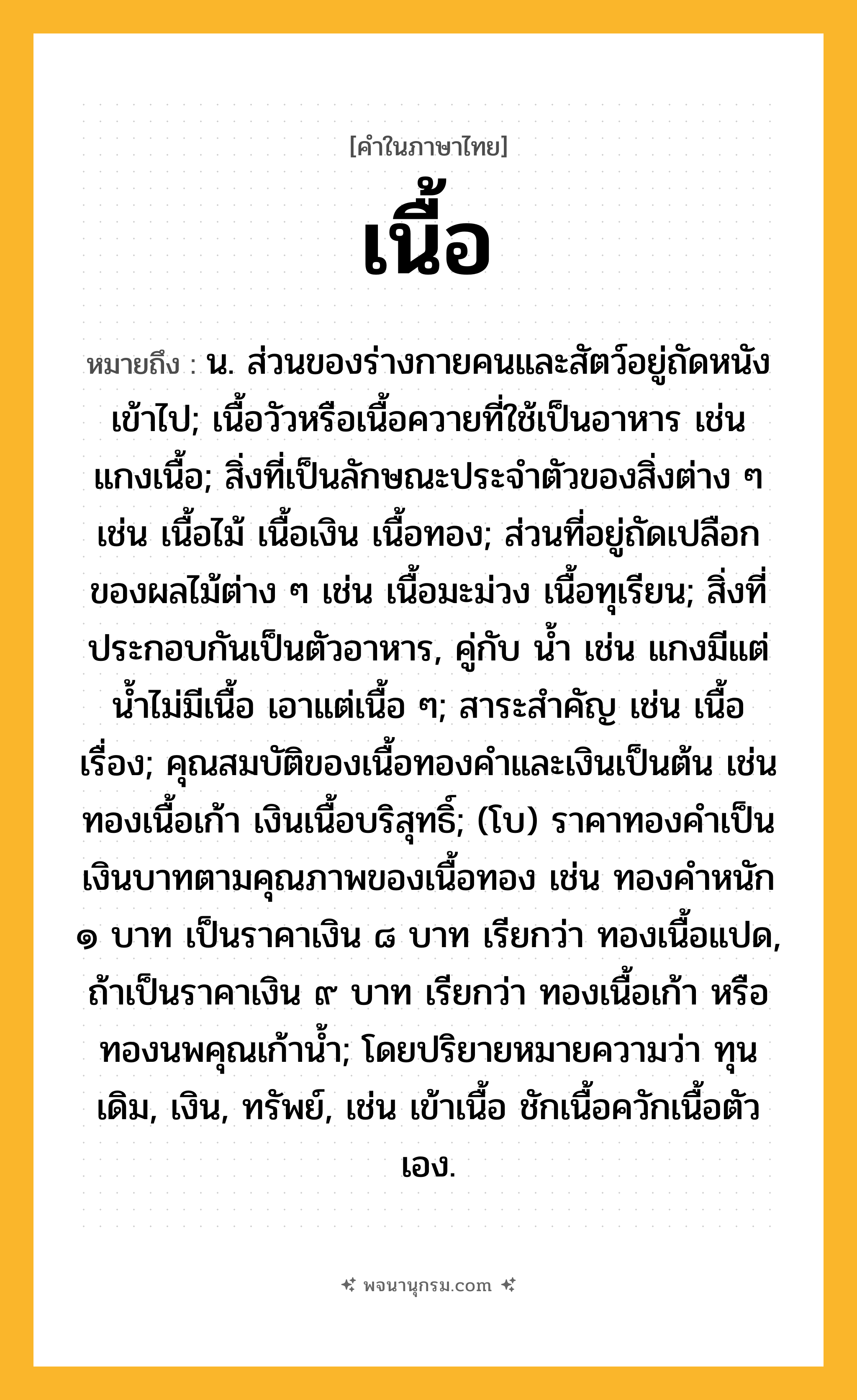 เนื้อ ความหมาย หมายถึงอะไร?, คำในภาษาไทย เนื้อ หมายถึง น. ส่วนของร่างกายคนและสัตว์อยู่ถัดหนังเข้าไป; เนื้อวัวหรือเนื้อควายที่ใช้เป็นอาหาร เช่น แกงเนื้อ; สิ่งที่เป็นลักษณะประจําตัวของสิ่งต่าง ๆ เช่น เนื้อไม้ เนื้อเงิน เนื้อทอง; ส่วนที่อยู่ถัดเปลือกของผลไม้ต่าง ๆ เช่น เนื้อมะม่วง เนื้อทุเรียน; สิ่งที่ประกอบกันเป็นตัวอาหาร, คู่กับ นํ้า เช่น แกงมีแต่นํ้าไม่มีเนื้อ เอาแต่เนื้อ ๆ; สาระสําคัญ เช่น เนื้อเรื่อง; คุณสมบัติของเนื้อทองคําและเงินเป็นต้น เช่น ทองเนื้อเก้า เงินเนื้อบริสุทธิ์; (โบ) ราคาทองคำเป็นเงินบาทตามคุณภาพของเนื้อทอง เช่น ทองคำหนัก ๑ บาท เป็นราคาเงิน ๘ บาท เรียกว่า ทองเนื้อแปด, ถ้าเป็นราคาเงิน ๙ บาท เรียกว่า ทองเนื้อเก้า หรือ ทองนพคุณเก้าน้ำ; โดยปริยายหมายความว่า ทุนเดิม, เงิน, ทรัพย์, เช่น เข้าเนื้อ ชักเนื้อควักเนื้อตัวเอง.