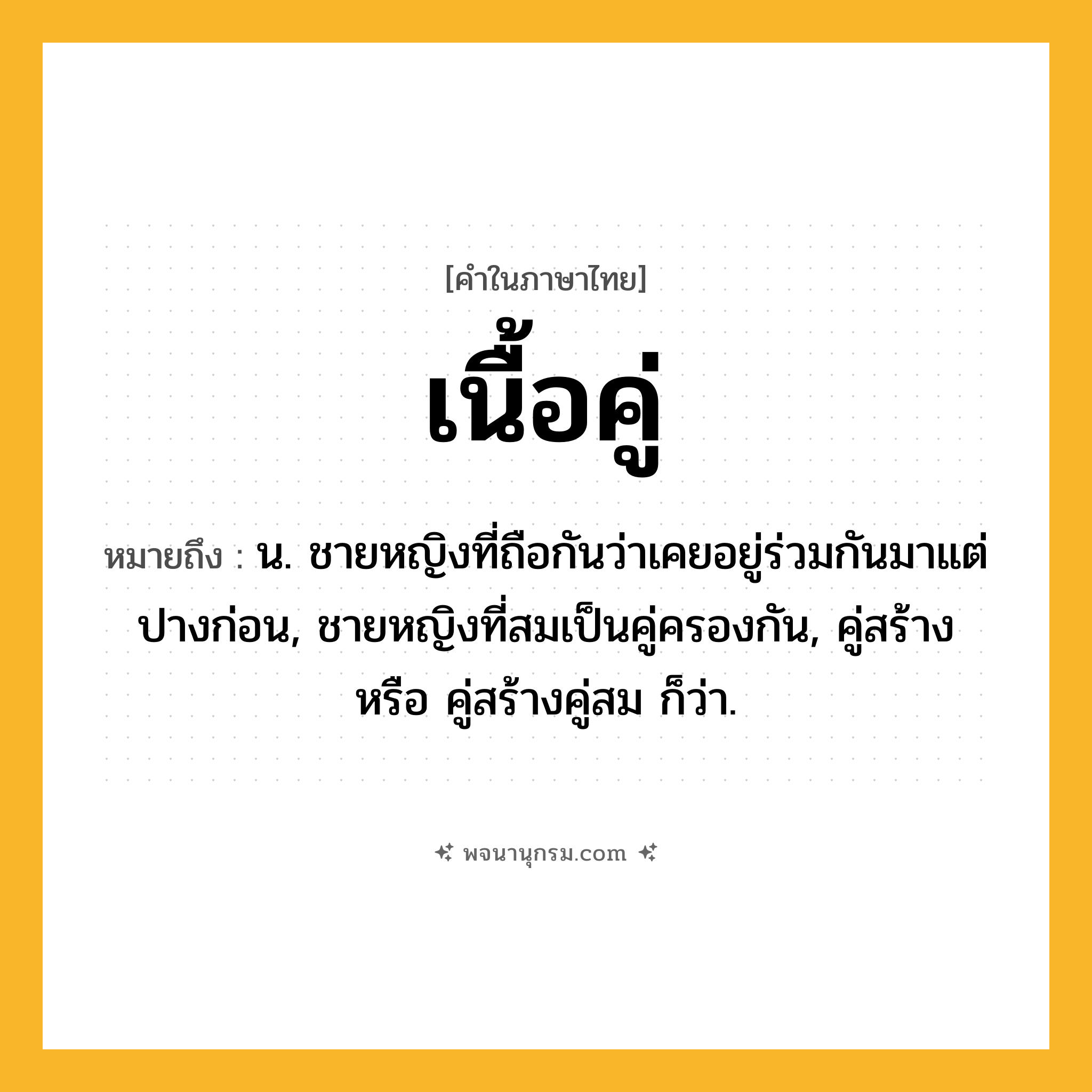 เนื้อคู่ ความหมาย หมายถึงอะไร?, คำในภาษาไทย เนื้อคู่ หมายถึง น. ชายหญิงที่ถือกันว่าเคยอยู่ร่วมกันมาแต่ปางก่อน, ชายหญิงที่สมเป็นคู่ครองกัน, คู่สร้าง หรือ คู่สร้างคู่สม ก็ว่า.
