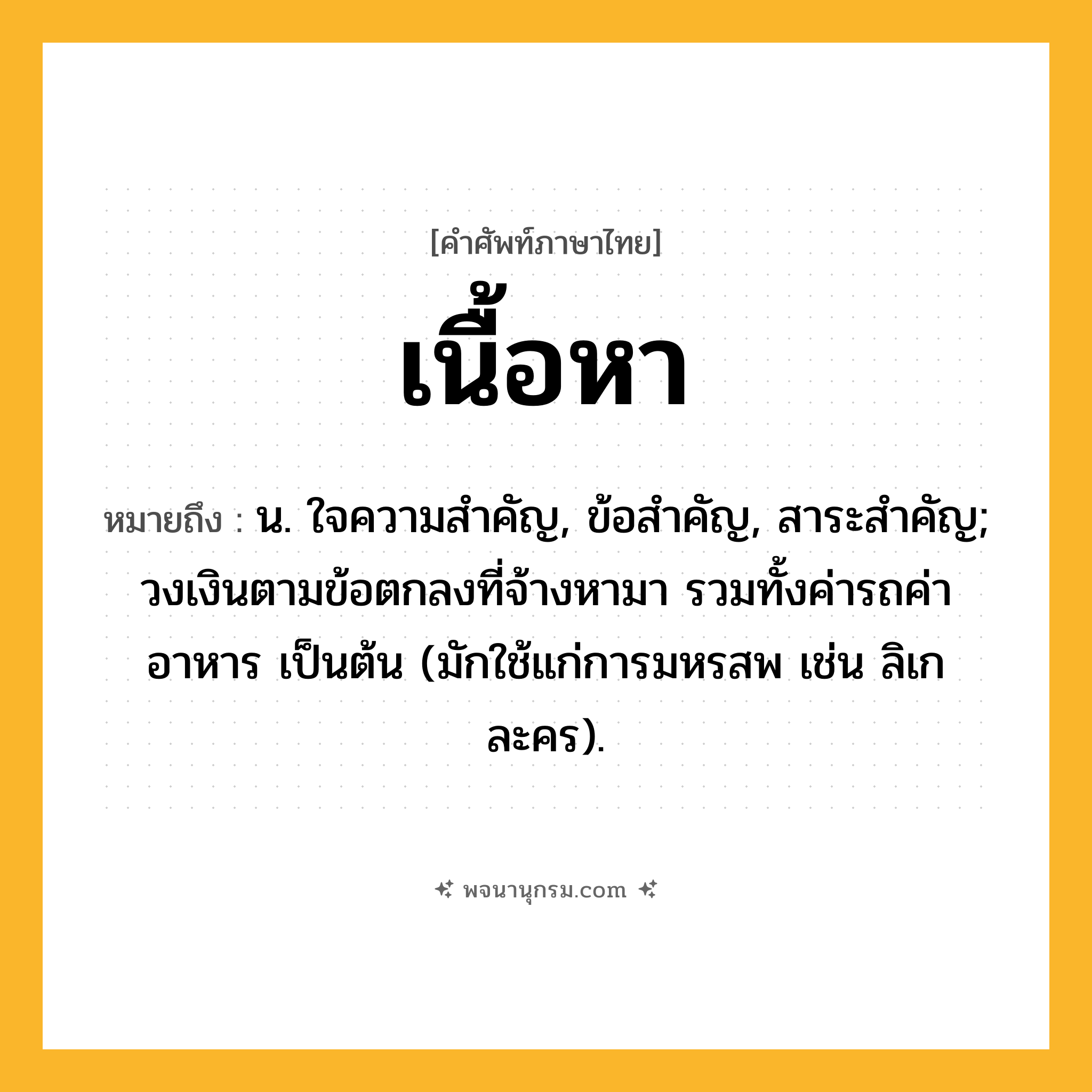 เนื้อหา ความหมาย หมายถึงอะไร?, คำในภาษาไทย เนื้อหา หมายถึง น. ใจความสําคัญ, ข้อสําคัญ, สาระสําคัญ; วงเงินตามข้อตกลงที่จ้างหามา รวมทั้งค่ารถค่าอาหาร เป็นต้น (มักใช้แก่การมหรสพ เช่น ลิเก ละคร).