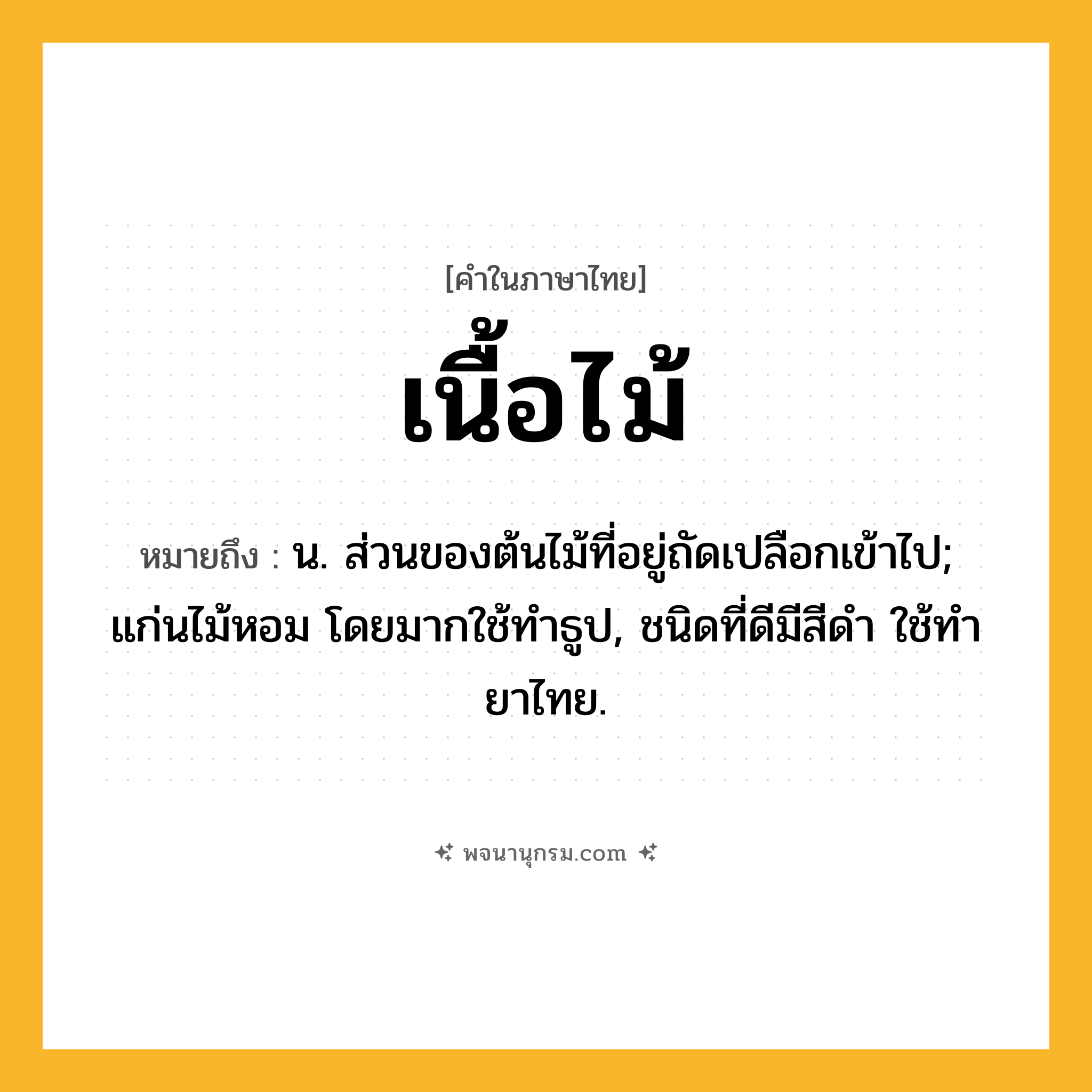 เนื้อไม้ ความหมาย หมายถึงอะไร?, คำในภาษาไทย เนื้อไม้ หมายถึง น. ส่วนของต้นไม้ที่อยู่ถัดเปลือกเข้าไป; แก่นไม้หอม โดยมากใช้ทําธูป, ชนิดที่ดีมีสีดํา ใช้ทํายาไทย.