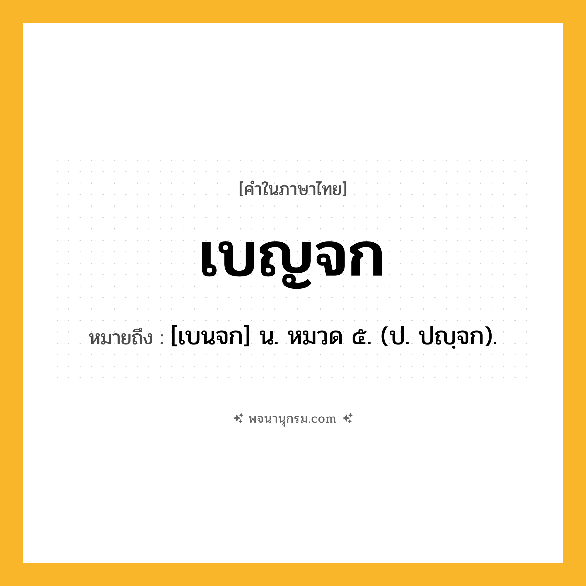 เบญจก ความหมาย หมายถึงอะไร?, คำในภาษาไทย เบญจก หมายถึง [เบนจก] น. หมวด ๕. (ป. ปญฺจก).