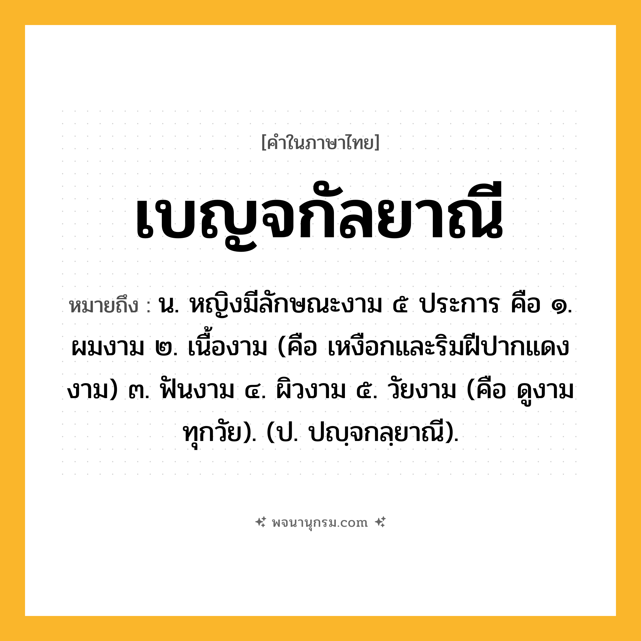 เบญจกัลยาณี ความหมาย หมายถึงอะไร?, คำในภาษาไทย เบญจกัลยาณี หมายถึง น. หญิงมีลักษณะงาม ๕ ประการ คือ ๑. ผมงาม ๒. เนื้องาม (คือ เหงือกและริมฝีปากแดงงาม) ๓. ฟันงาม ๔. ผิวงาม ๕. วัยงาม (คือ ดูงามทุกวัย). (ป. ปญฺจกลฺยาณี).