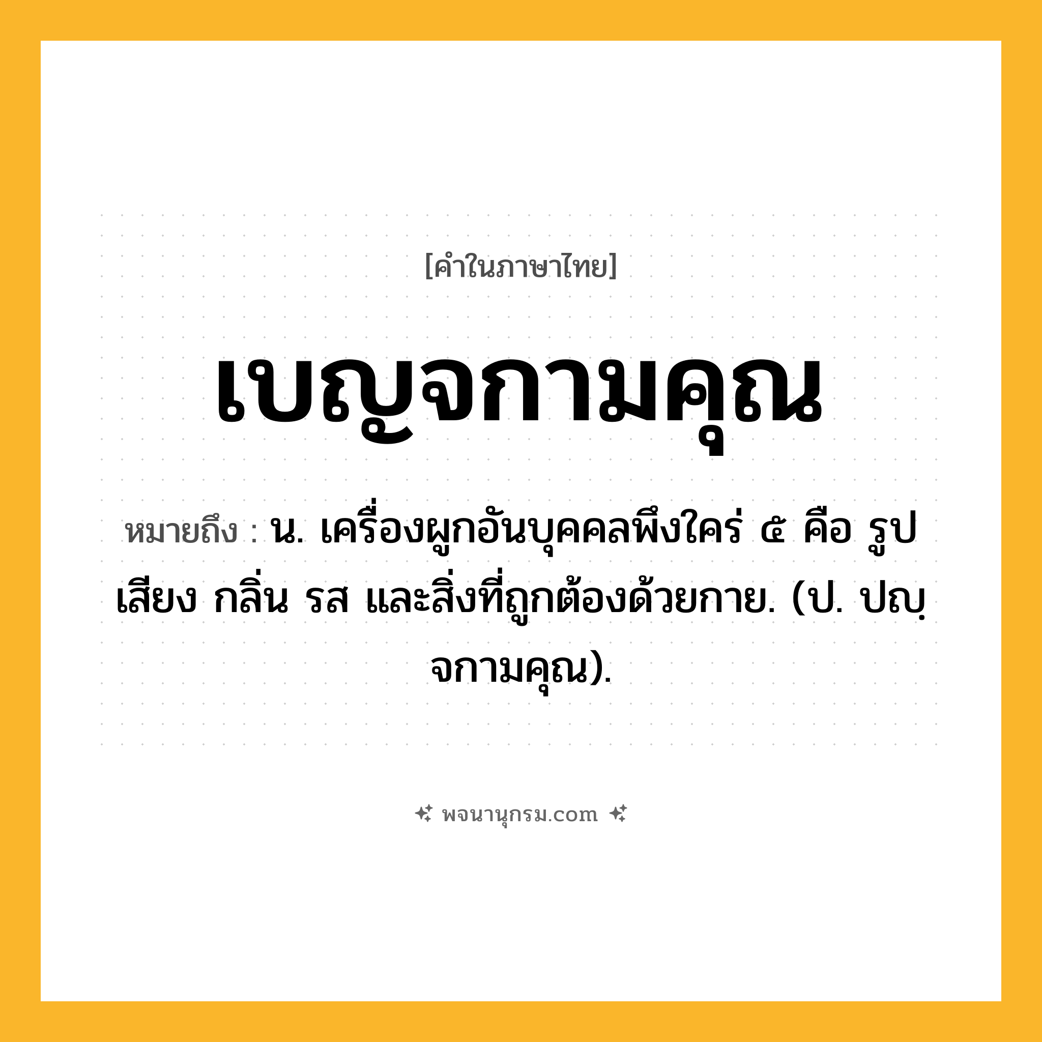 เบญจกามคุณ ความหมาย หมายถึงอะไร?, คำในภาษาไทย เบญจกามคุณ หมายถึง น. เครื่องผูกอันบุคคลพึงใคร่ ๕ คือ รูป เสียง กลิ่น รส และสิ่งที่ถูกต้องด้วยกาย. (ป. ปญฺจกามคุณ).