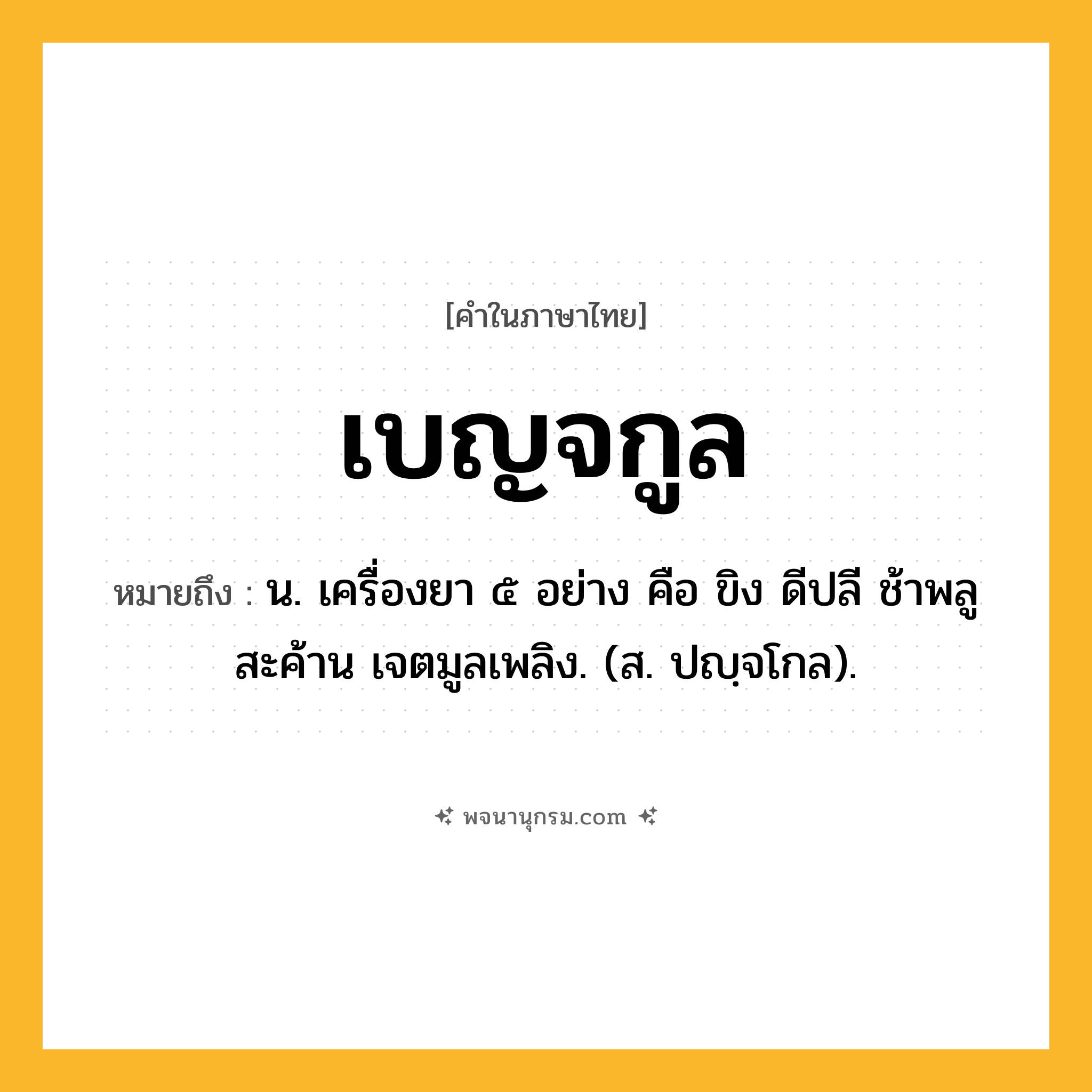 เบญจกูล ความหมาย หมายถึงอะไร?, คำในภาษาไทย เบญจกูล หมายถึง น. เครื่องยา ๕ อย่าง คือ ขิง ดีปลี ช้าพลู สะค้าน เจตมูลเพลิง. (ส. ปญฺจโกล).