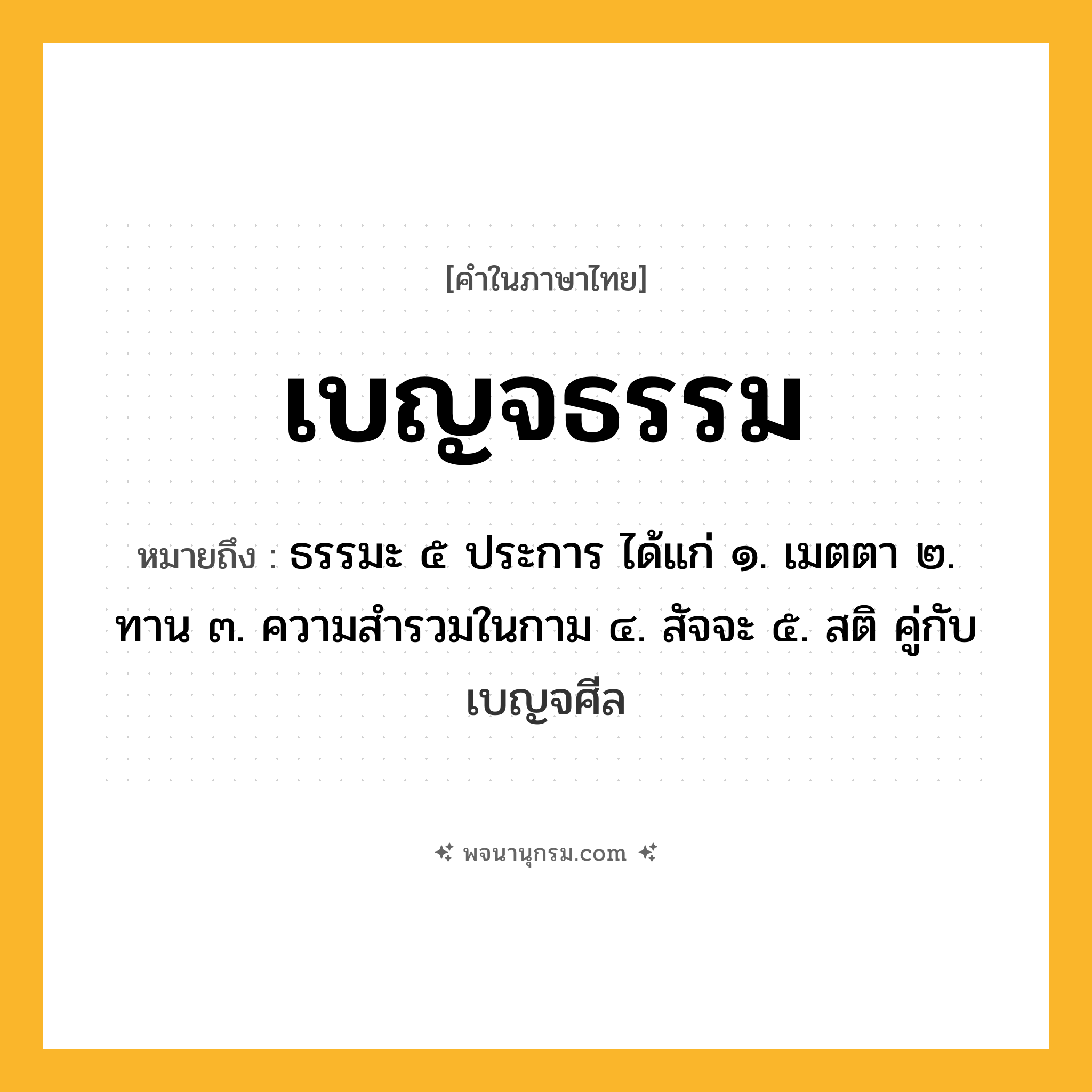 เบญจธรรม ความหมาย หมายถึงอะไร?, คำในภาษาไทย เบญจธรรม หมายถึง ธรรมะ ๕ ประการ ได้แก่ ๑. เมตตา ๒. ทาน ๓. ความสํารวมในกาม ๔. สัจจะ ๕. สติ คู่กับ เบญจศีล ประเภท คำนาม หมวด คำนาม