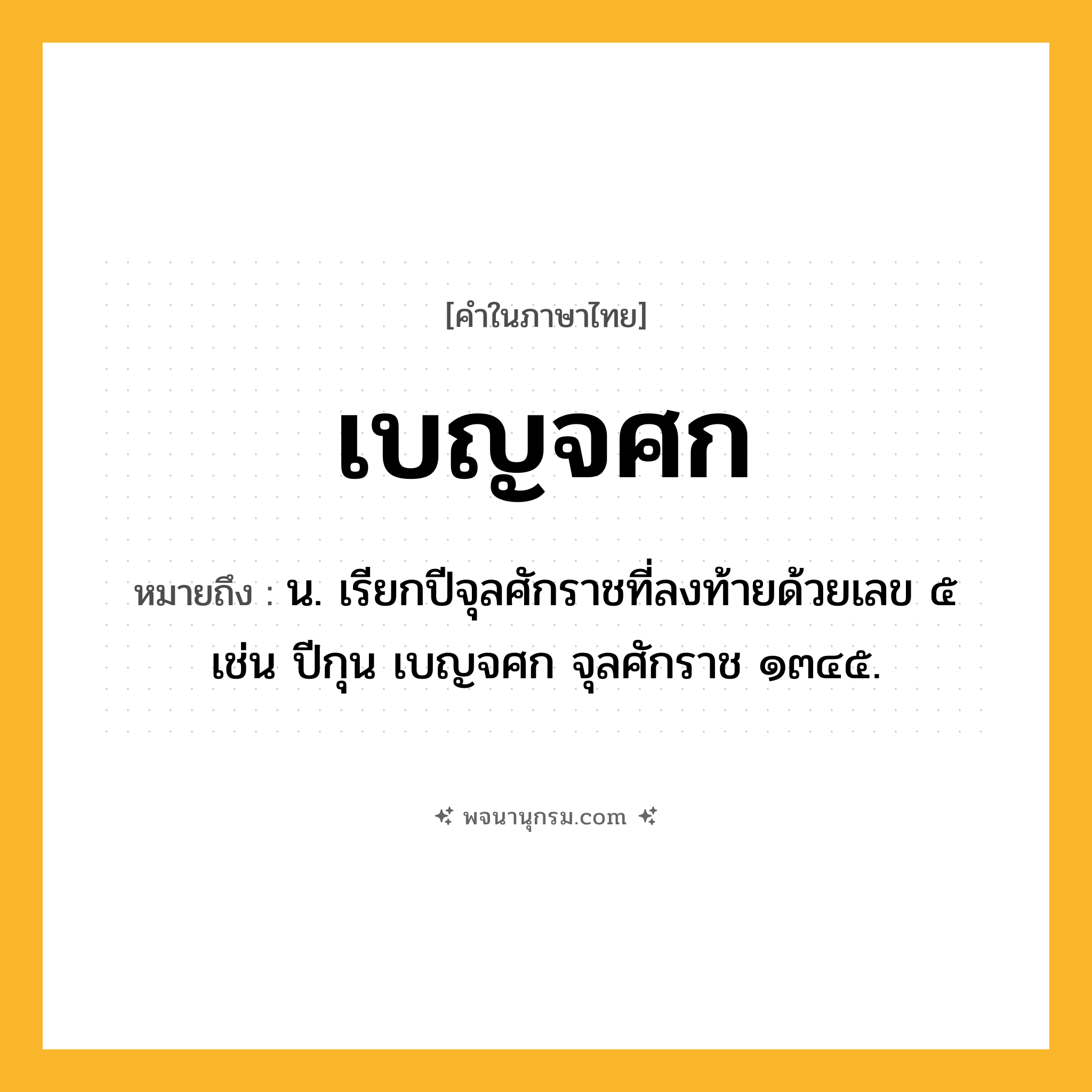 เบญจศก ความหมาย หมายถึงอะไร?, คำในภาษาไทย เบญจศก หมายถึง น. เรียกปีจุลศักราชที่ลงท้ายด้วยเลข ๕ เช่น ปีกุน เบญจศก จุลศักราช ๑๓๔๕.