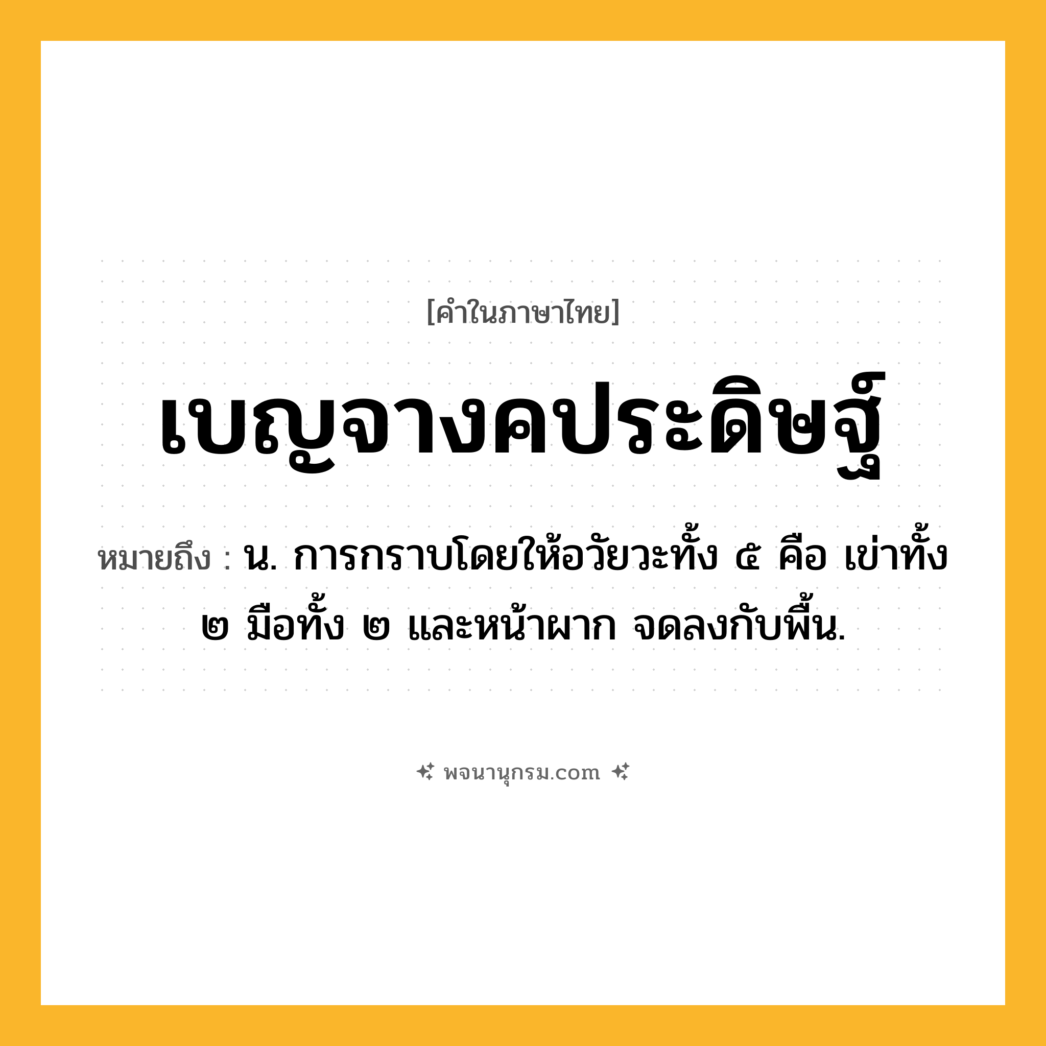 เบญจางคประดิษฐ์ ความหมาย หมายถึงอะไร?, คำในภาษาไทย เบญจางคประดิษฐ์ หมายถึง น. การกราบโดยให้อวัยวะทั้ง ๕ คือ เข่าทั้ง ๒ มือทั้ง ๒ และหน้าผาก จดลงกับพื้น.