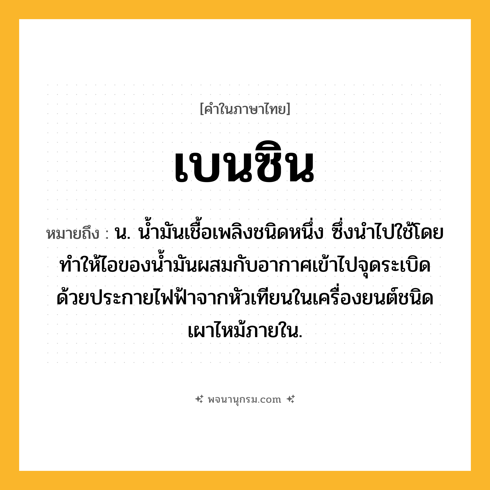 เบนซิน ความหมาย หมายถึงอะไร?, คำในภาษาไทย เบนซิน หมายถึง น. นํ้ามันเชื้อเพลิงชนิดหนึ่ง ซึ่งนําไปใช้โดยทําให้ไอของนํ้ามันผสมกับอากาศเข้าไปจุดระเบิดด้วยประกายไฟฟ้าจากหัวเทียนในเครื่องยนต์ชนิดเผาไหม้ภายใน.