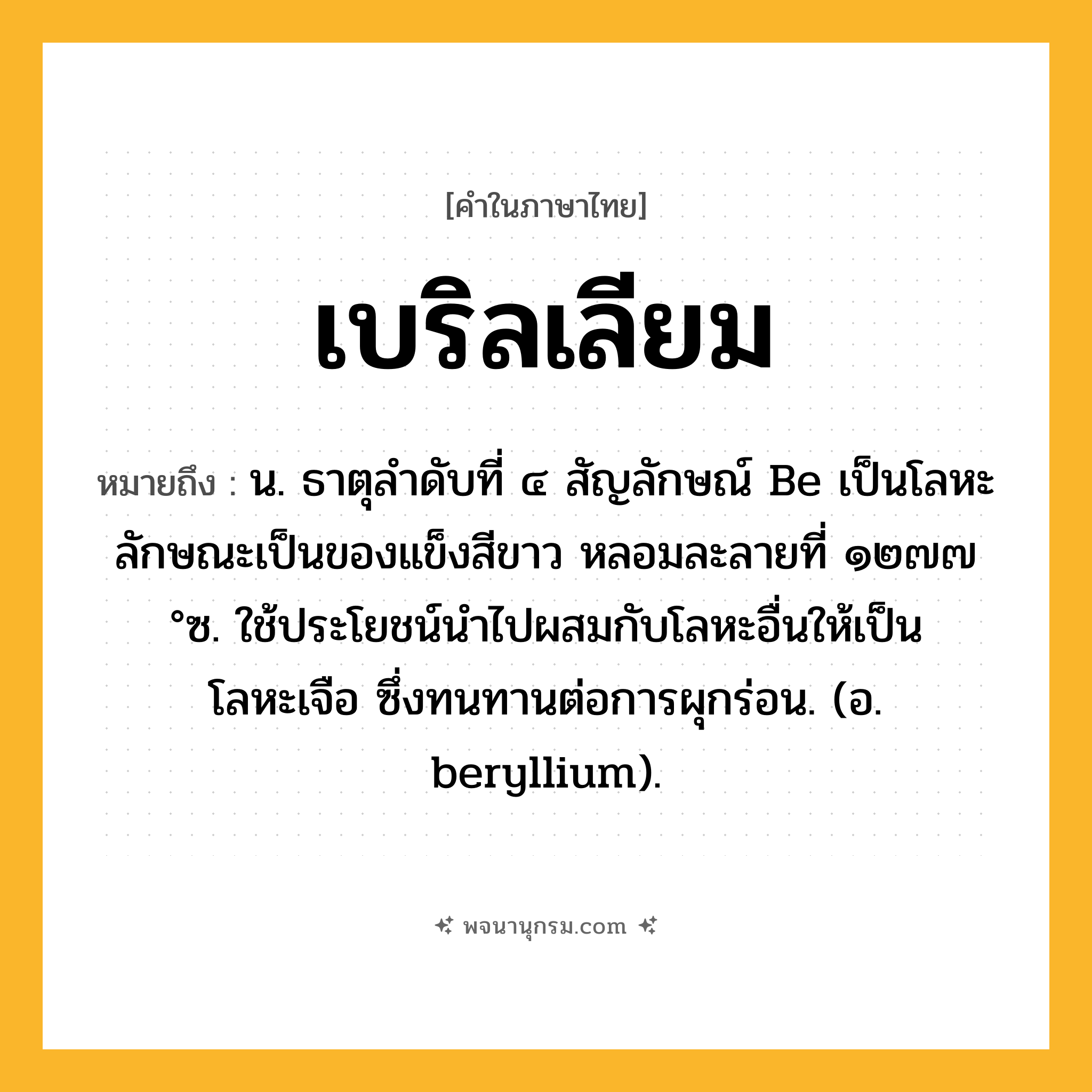 เบริลเลียม ความหมาย หมายถึงอะไร?, คำในภาษาไทย เบริลเลียม หมายถึง น. ธาตุลําดับที่ ๔ สัญลักษณ์ Be เป็นโลหะ ลักษณะเป็นของแข็งสีขาว หลอมละลายที่ ๑๒๗๗ °ซ. ใช้ประโยชน์นําไปผสมกับโลหะอื่นให้เป็นโลหะเจือ ซึ่งทนทานต่อการผุกร่อน. (อ. beryllium).