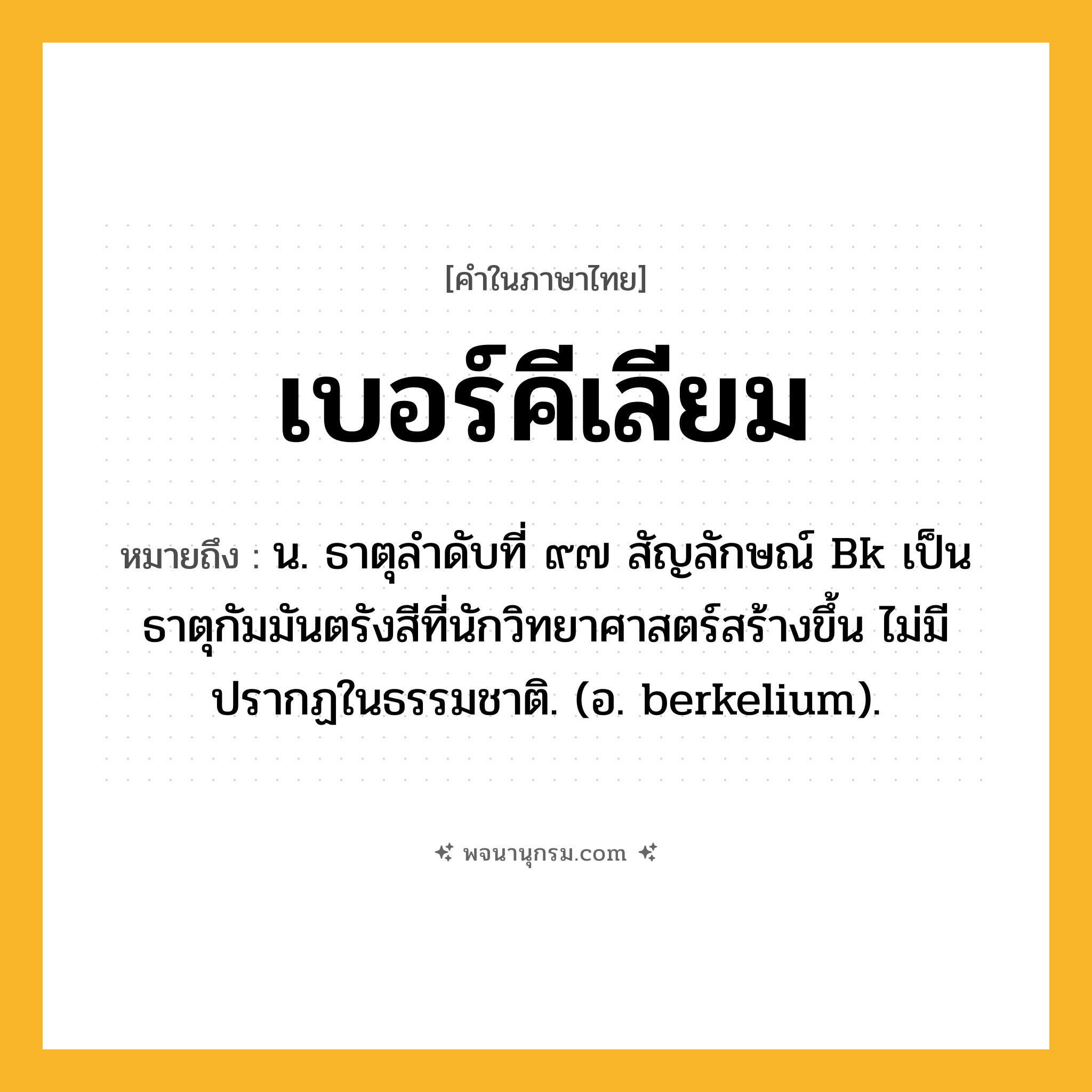 เบอร์คีเลียม ความหมาย หมายถึงอะไร?, คำในภาษาไทย เบอร์คีเลียม หมายถึง น. ธาตุลําดับที่ ๙๗ สัญลักษณ์ Bk เป็นธาตุกัมมันตรังสีที่นักวิทยาศาสตร์สร้างขึ้น ไม่มีปรากฏในธรรมชาติ. (อ. berkelium).