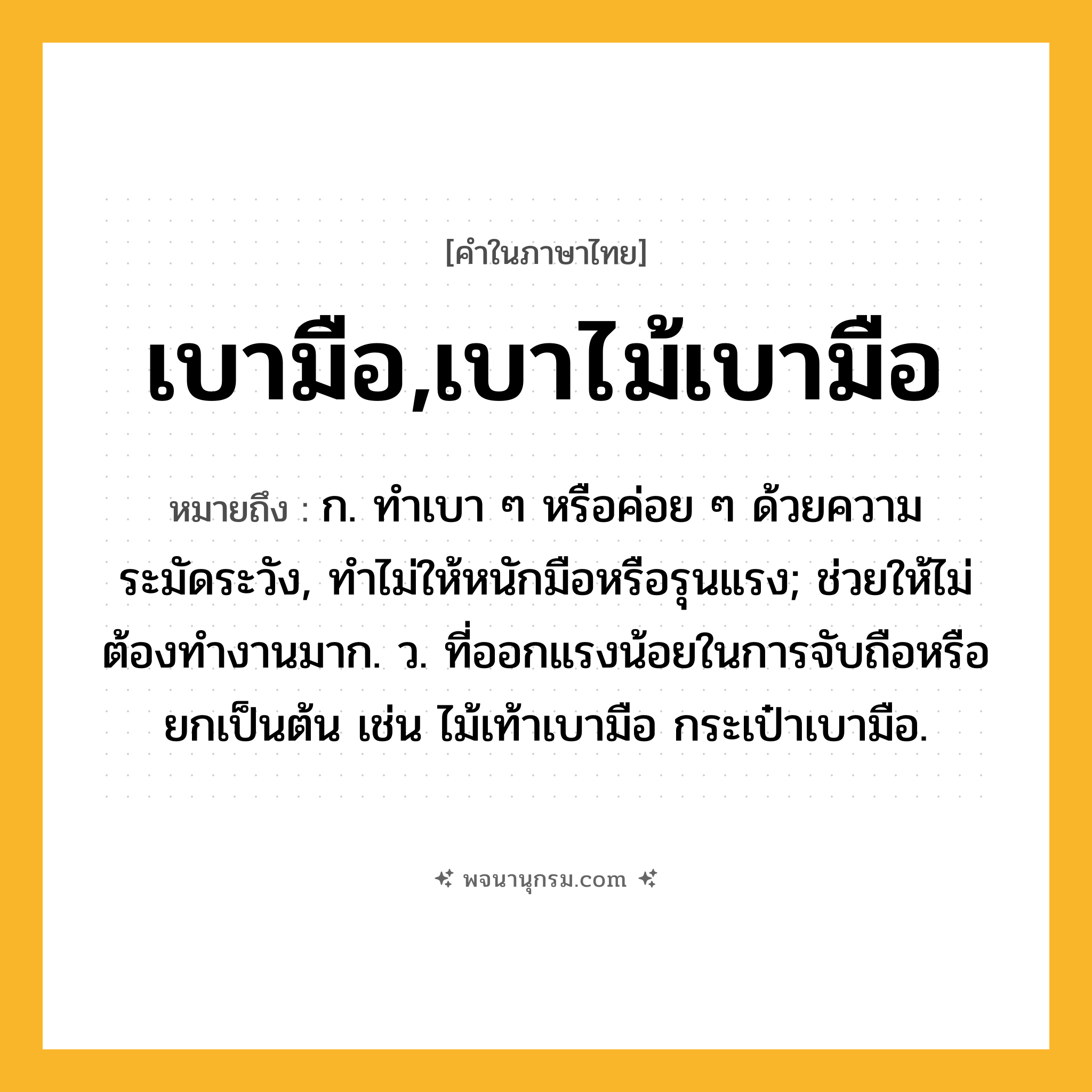 เบามือ,เบาไม้เบามือ ความหมาย หมายถึงอะไร?, คำในภาษาไทย เบามือ,เบาไม้เบามือ หมายถึง ก. ทําเบา ๆ หรือค่อย ๆ ด้วยความระมัดระวัง, ทําไม่ให้หนักมือหรือรุนแรง; ช่วยให้ไม่ต้องทํางานมาก. ว. ที่ออกแรงน้อยในการจับถือหรือยกเป็นต้น เช่น ไม้เท้าเบามือ กระเป๋าเบามือ.