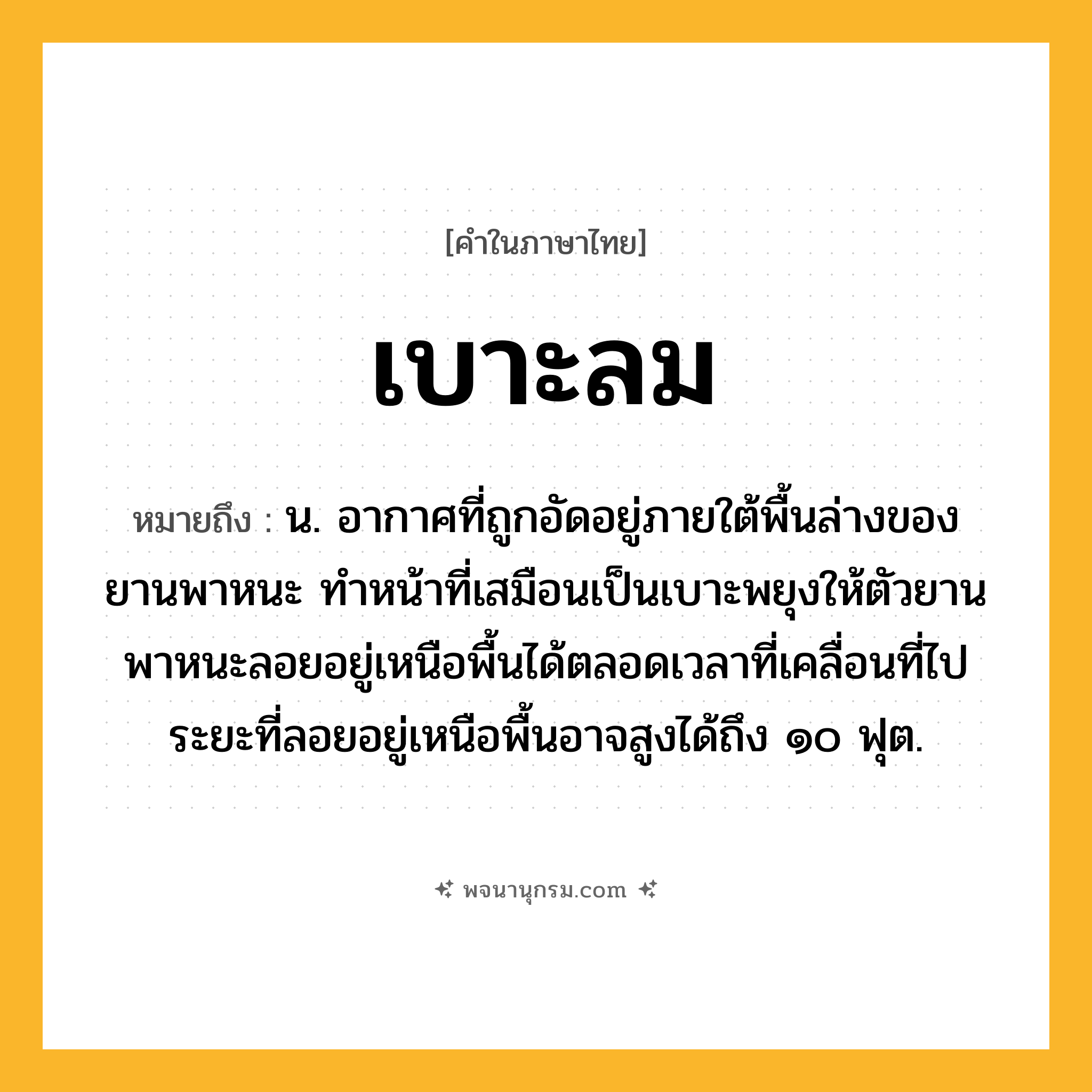 เบาะลม ความหมาย หมายถึงอะไร?, คำในภาษาไทย เบาะลม หมายถึง น. อากาศที่ถูกอัดอยู่ภายใต้พื้นล่างของยานพาหนะ ทําหน้าที่เสมือนเป็นเบาะพยุงให้ตัวยานพาหนะลอยอยู่เหนือพื้นได้ตลอดเวลาที่เคลื่อนที่ไป ระยะที่ลอยอยู่เหนือพื้นอาจสูงได้ถึง ๑๐ ฟุต.