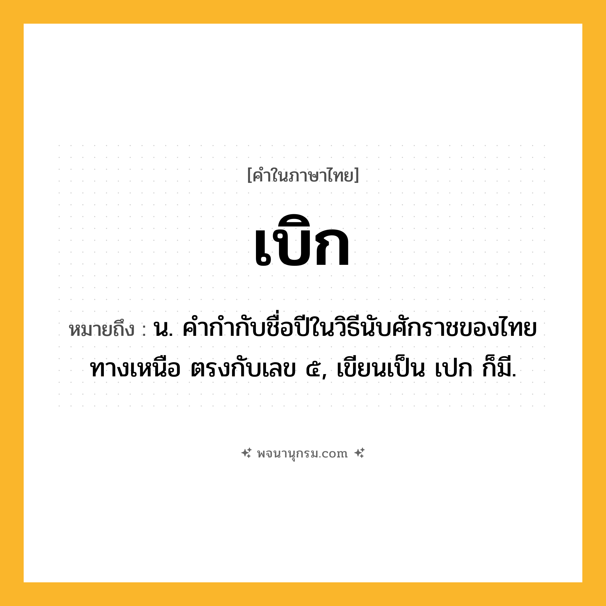 เบิก ความหมาย หมายถึงอะไร?, คำในภาษาไทย เบิก หมายถึง น. คํากํากับชื่อปีในวิธีนับศักราชของไทยทางเหนือ ตรงกับเลข ๕, เขียนเป็น เปก ก็มี.