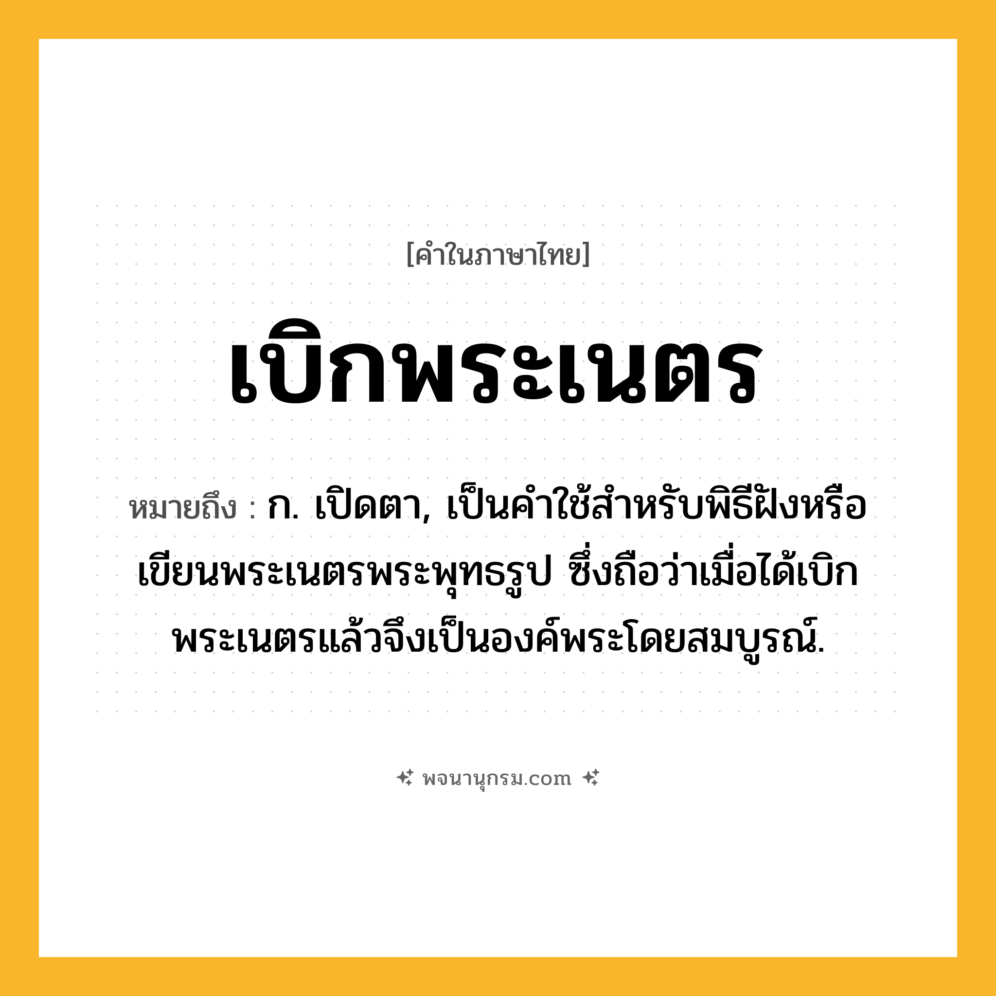 เบิกพระเนตร ความหมาย หมายถึงอะไร?, คำในภาษาไทย เบิกพระเนตร หมายถึง ก. เปิดตา, เป็นคําใช้สําหรับพิธีฝังหรือเขียนพระเนตรพระพุทธรูป ซึ่งถือว่าเมื่อได้เบิกพระเนตรแล้วจึงเป็นองค์พระโดยสมบูรณ์.