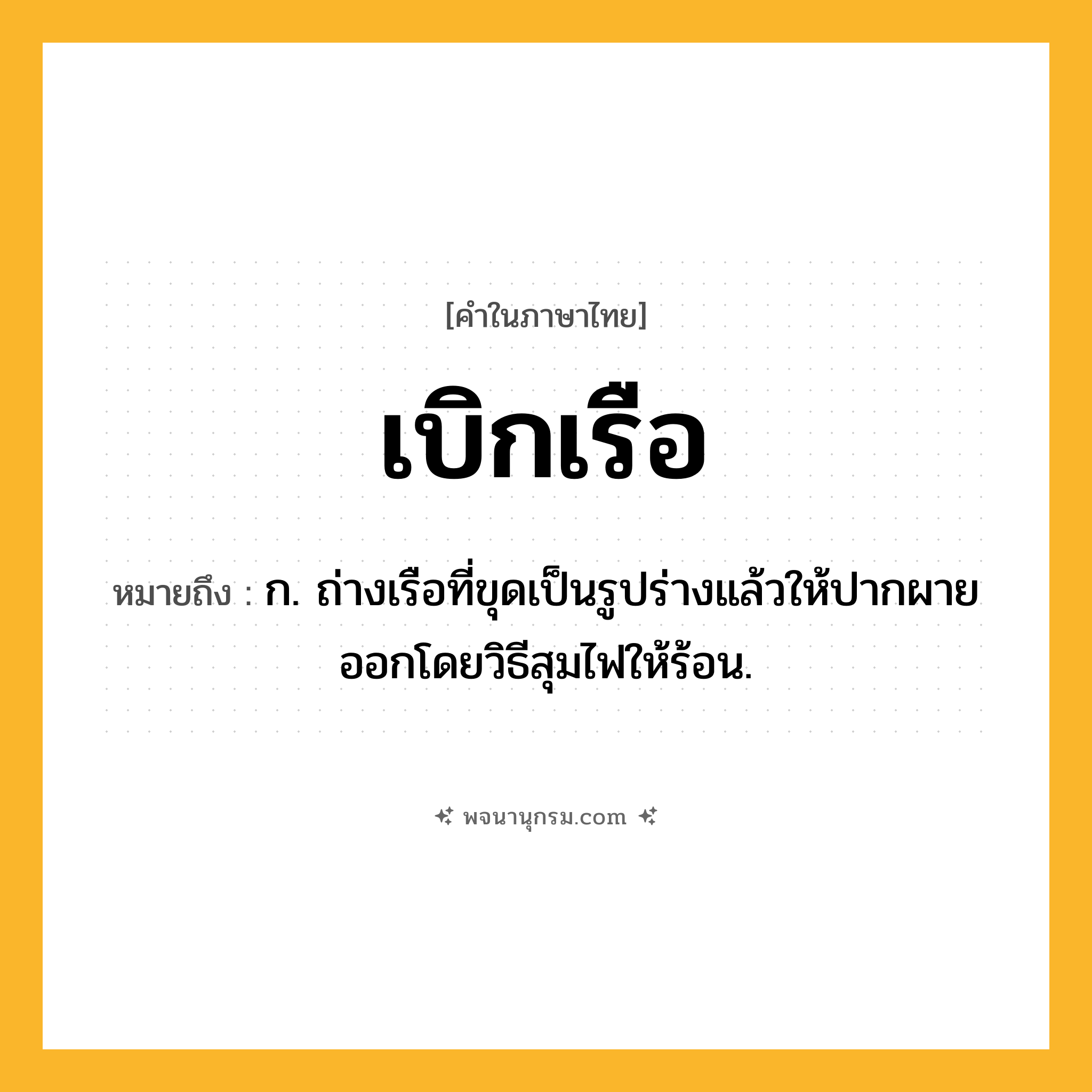 เบิกเรือ ความหมาย หมายถึงอะไร?, คำในภาษาไทย เบิกเรือ หมายถึง ก. ถ่างเรือที่ขุดเป็นรูปร่างแล้วให้ปากผายออกโดยวิธีสุมไฟให้ร้อน.