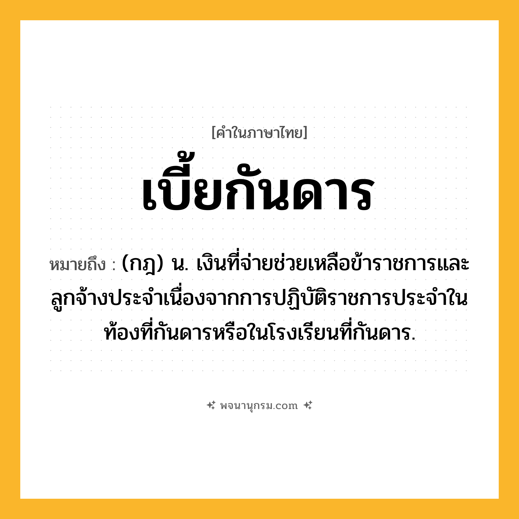 เบี้ยกันดาร ความหมาย หมายถึงอะไร?, คำในภาษาไทย เบี้ยกันดาร หมายถึง (กฎ) น. เงินที่จ่ายช่วยเหลือข้าราชการและลูกจ้างประจําเนื่องจากการปฏิบัติราชการประจําในท้องที่กันดารหรือในโรงเรียนที่กันดาร.