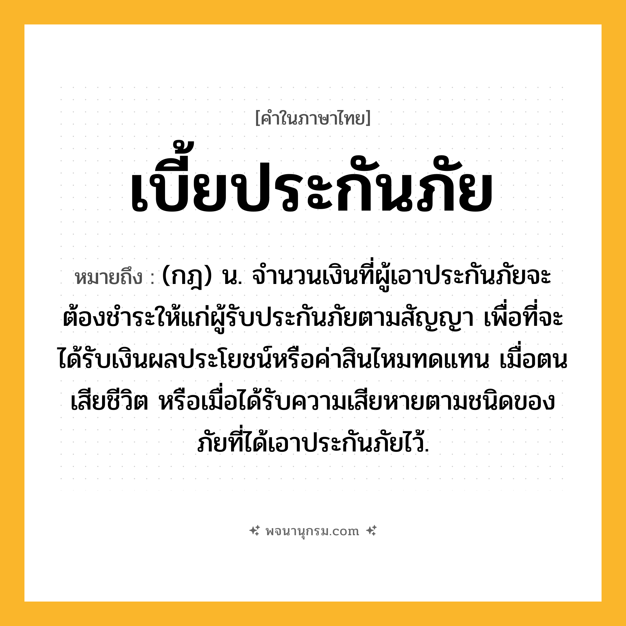 เบี้ยประกันภัย ความหมาย หมายถึงอะไร?, คำในภาษาไทย เบี้ยประกันภัย หมายถึง (กฎ) น. จํานวนเงินที่ผู้เอาประกันภัยจะต้องชําระให้แก่ผู้รับประกันภัยตามสัญญา เพื่อที่จะได้รับเงินผลประโยชน์หรือค่าสินไหมทดแทน เมื่อตนเสียชีวิต หรือเมื่อได้รับความเสียหายตามชนิดของภัยที่ได้เอาประกันภัยไว้.