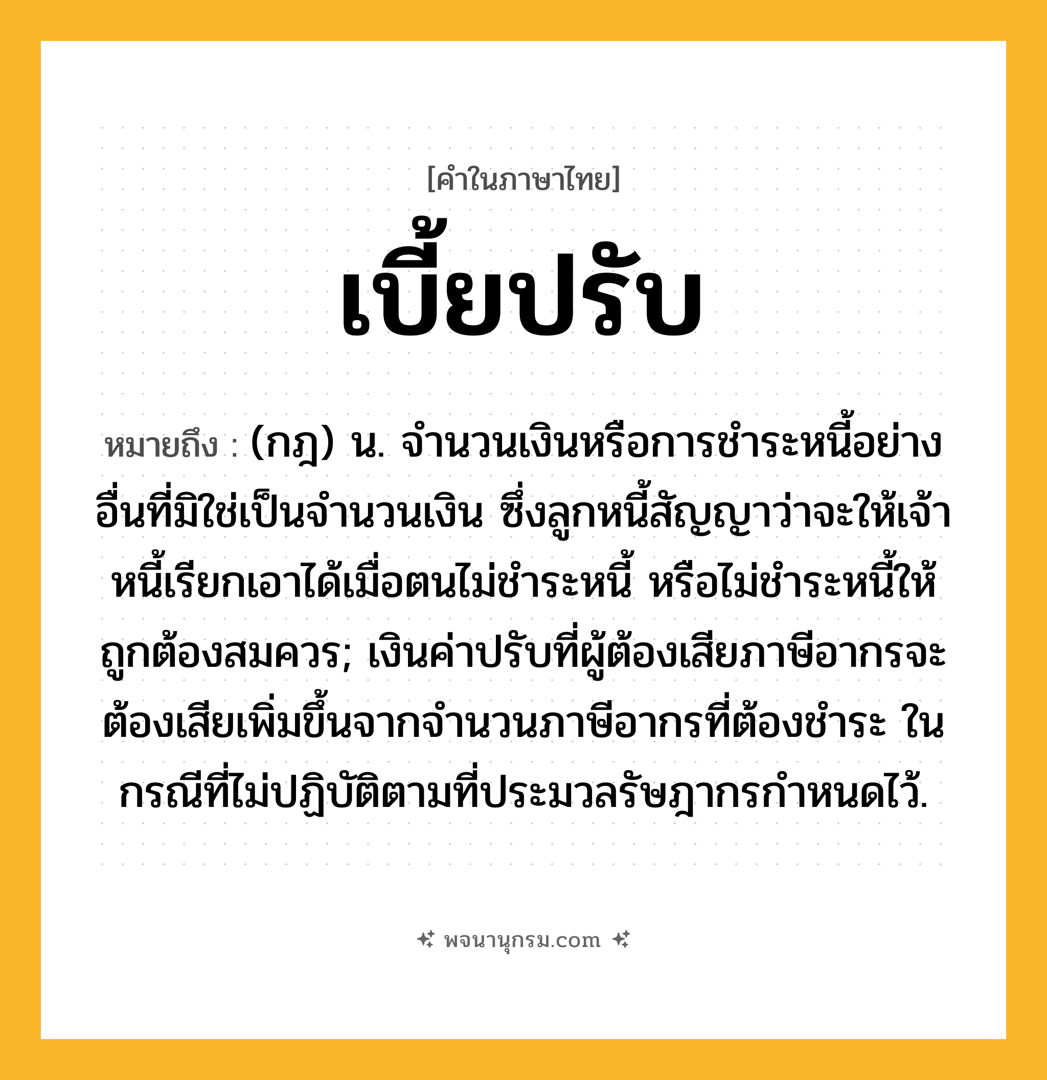 เบี้ยปรับ ความหมาย หมายถึงอะไร?, คำในภาษาไทย เบี้ยปรับ หมายถึง (กฎ) น. จํานวนเงินหรือการชําระหนี้อย่างอื่นที่มิใช่เป็นจํานวนเงิน ซึ่งลูกหนี้สัญญาว่าจะให้เจ้าหนี้เรียกเอาได้เมื่อตนไม่ชําระหนี้ หรือไม่ชําระหนี้ให้ถูกต้องสมควร; เงินค่าปรับที่ผู้ต้องเสียภาษีอากรจะต้องเสียเพิ่มขึ้นจากจํานวนภาษีอากรที่ต้องชําระ ในกรณีที่ไม่ปฏิบัติตามที่ประมวลรัษฎากรกําหนดไว้.