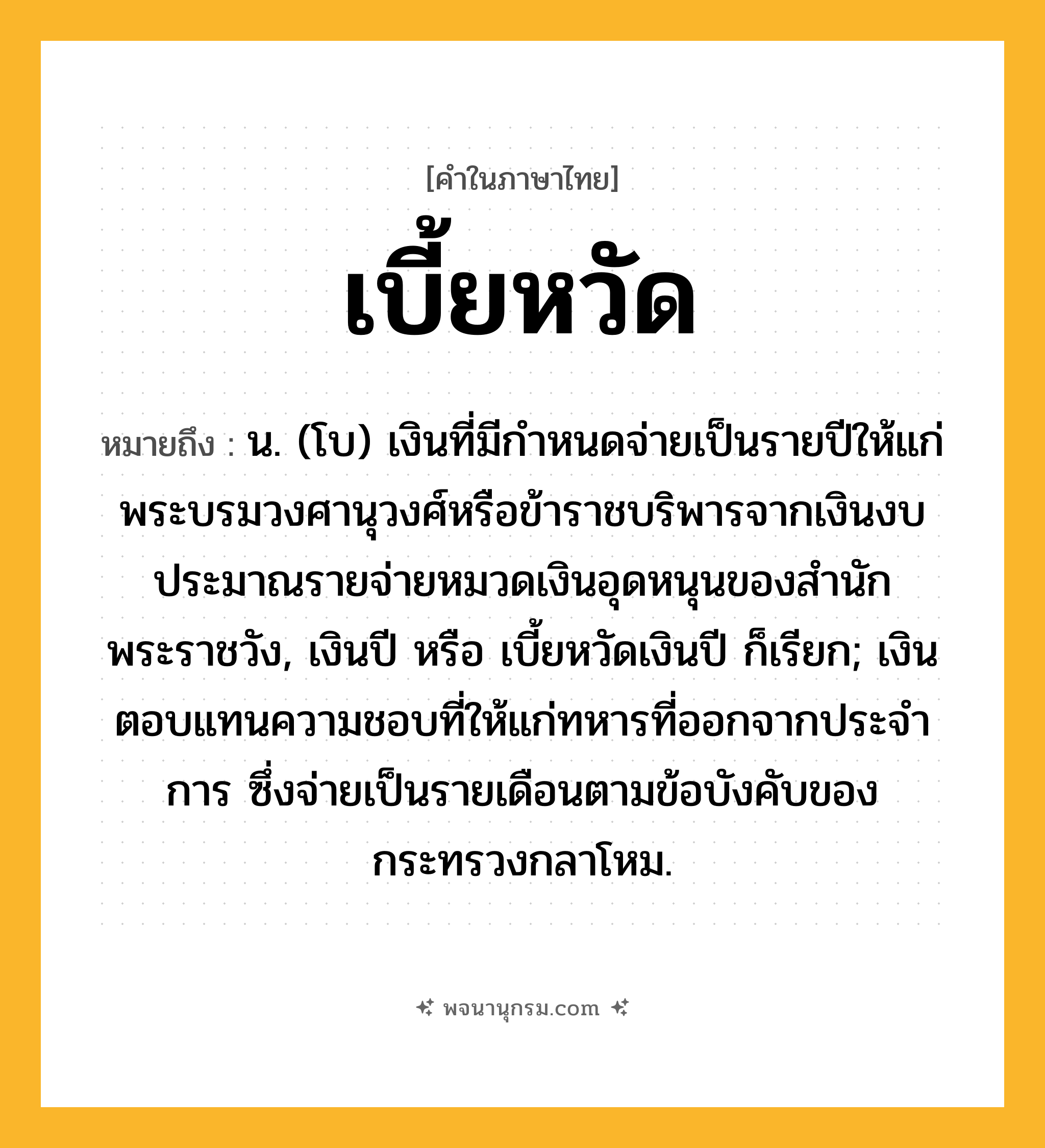 เบี้ยหวัด ความหมาย หมายถึงอะไร?, คำในภาษาไทย เบี้ยหวัด หมายถึง น. (โบ) เงินที่มีกำหนดจ่ายเป็นรายปีให้แก่พระบรมวงศานุวงศ์หรือข้าราชบริพารจากเงินงบประมาณรายจ่ายหมวดเงินอุดหนุนของสำนักพระราชวัง, เงินปี หรือ เบี้ยหวัดเงินปี ก็เรียก; เงินตอบแทนความชอบที่ให้แก่ทหารที่ออกจากประจําการ ซึ่งจ่ายเป็นรายเดือนตามข้อบังคับของกระทรวงกลาโหม.