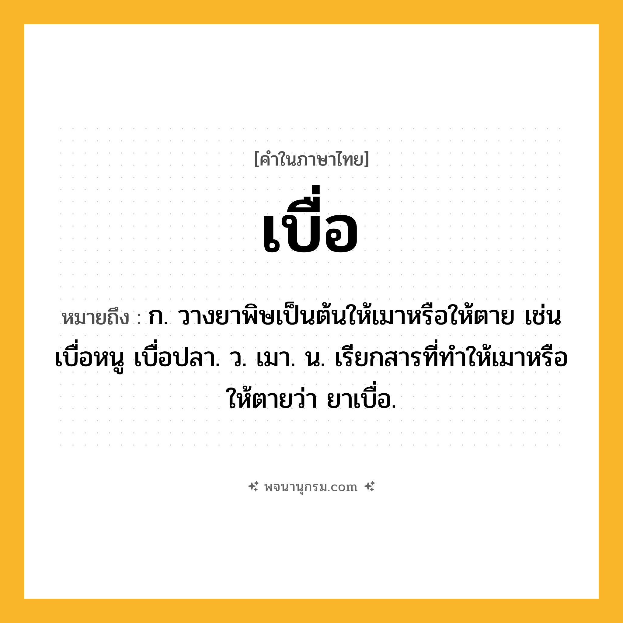 เบื่อ ความหมาย หมายถึงอะไร?, คำในภาษาไทย เบื่อ หมายถึง ก. วางยาพิษเป็นต้นให้เมาหรือให้ตาย เช่น เบื่อหนู เบื่อปลา. ว. เมา. น. เรียกสารที่ทําให้เมาหรือให้ตายว่า ยาเบื่อ.