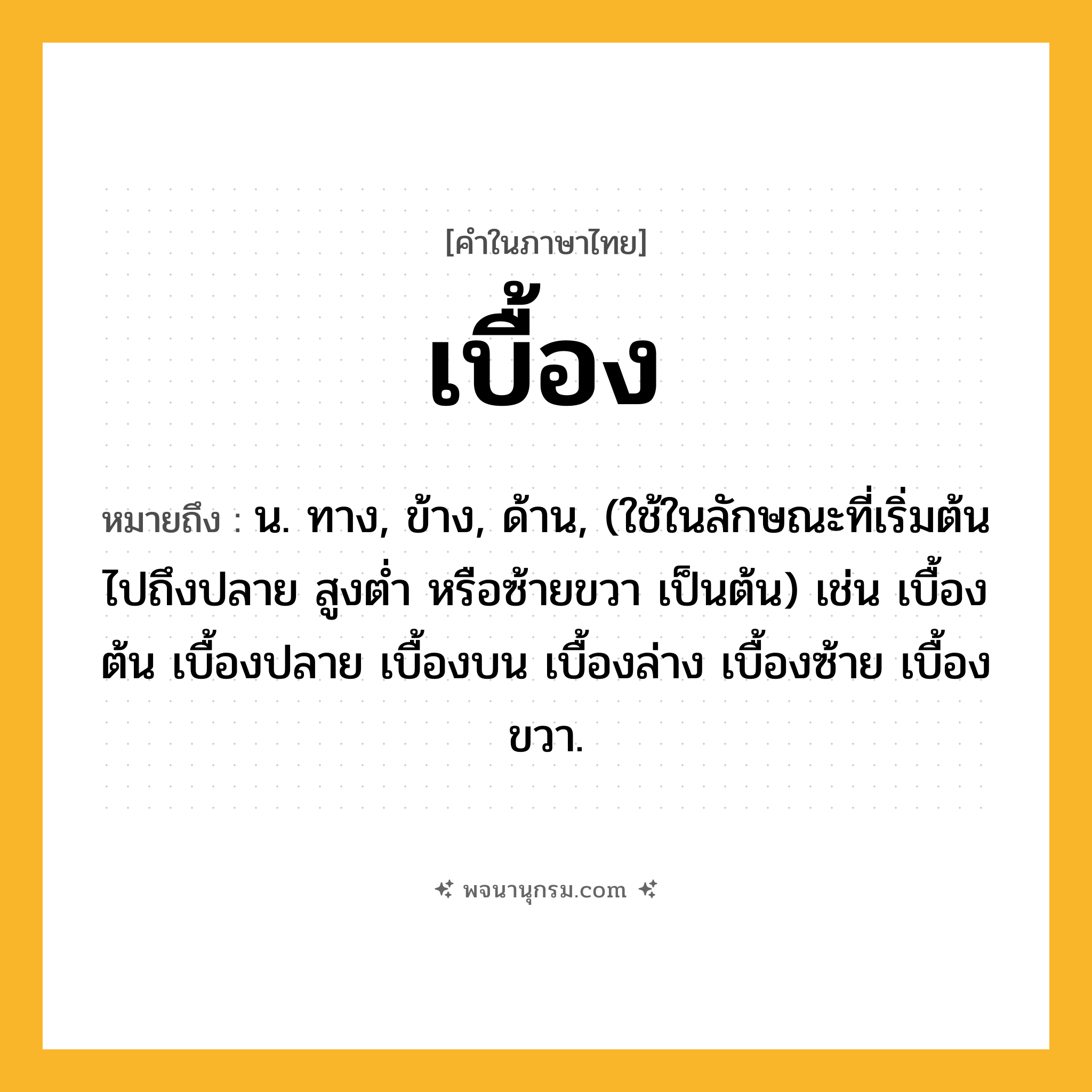 เบื้อง ความหมาย หมายถึงอะไร?, คำในภาษาไทย เบื้อง หมายถึง น. ทาง, ข้าง, ด้าน, (ใช้ในลักษณะที่เริ่มต้นไปถึงปลาย สูงตํ่า หรือซ้ายขวา เป็นต้น) เช่น เบื้องต้น เบื้องปลาย เบื้องบน เบื้องล่าง เบื้องซ้าย เบื้องขวา.