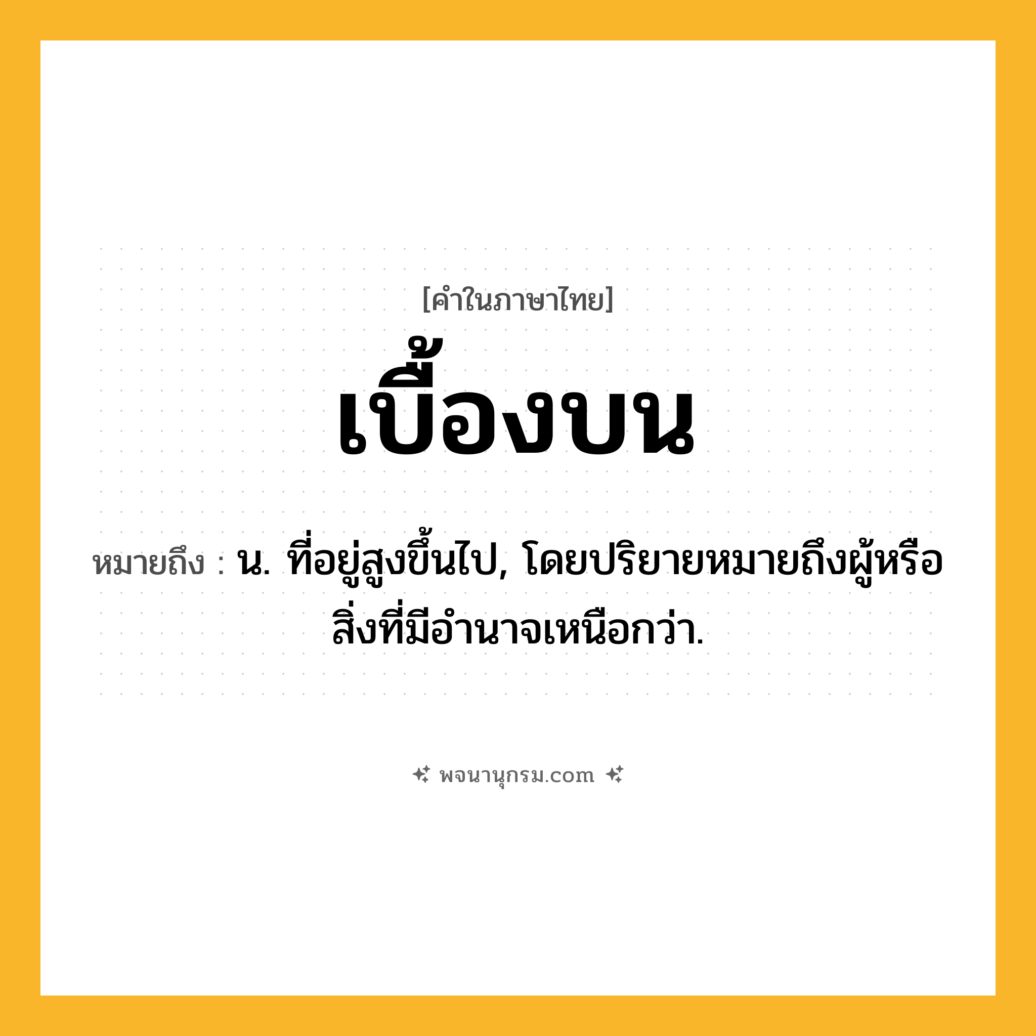 เบื้องบน ความหมาย หมายถึงอะไร?, คำในภาษาไทย เบื้องบน หมายถึง น. ที่อยู่สูงขึ้นไป, โดยปริยายหมายถึงผู้หรือสิ่งที่มีอํานาจเหนือกว่า.